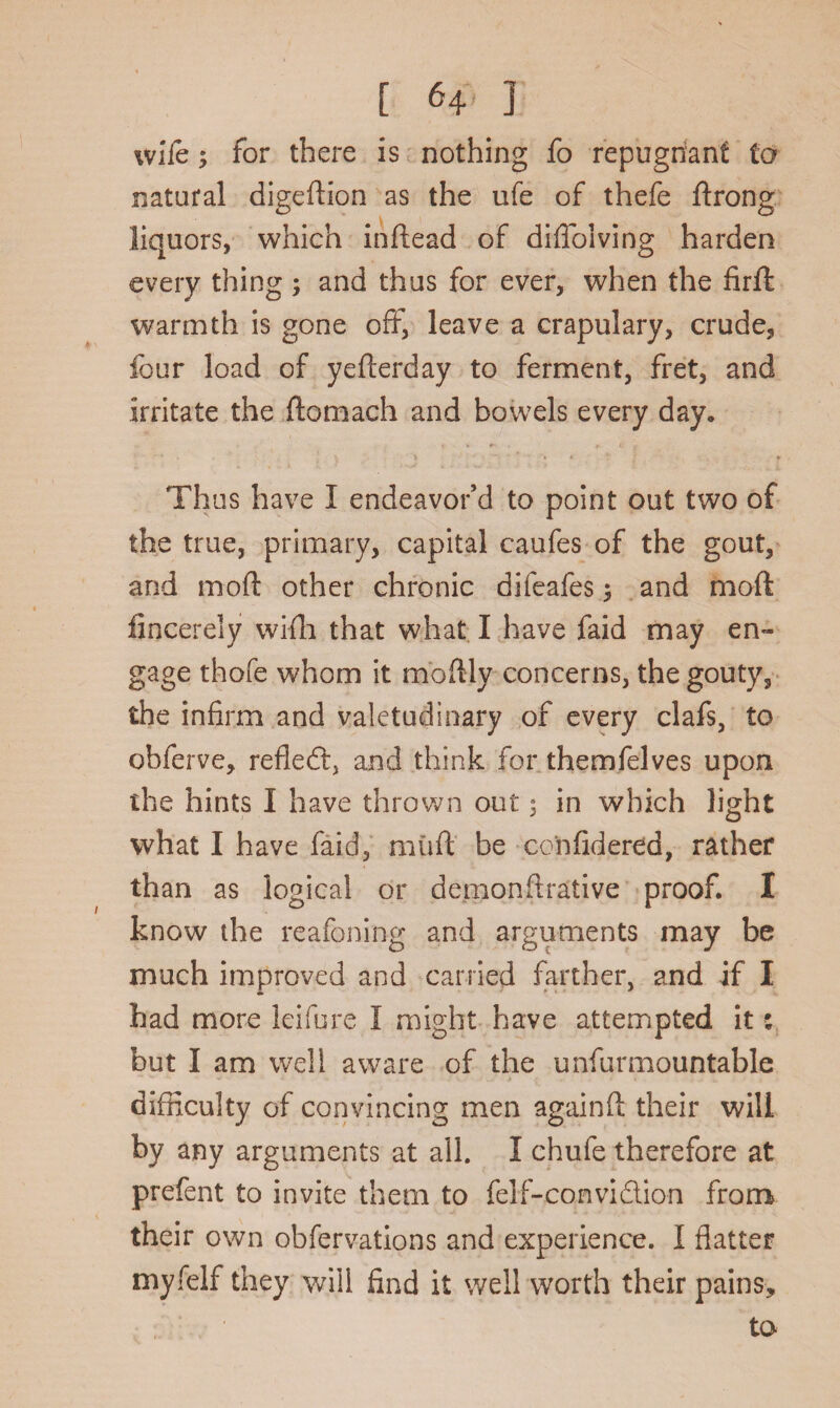 wife; for there is nothing fo repugnant to natural digeftion as the ufe of thefe ftrong liquors, which inftead of diffolving harden every thing; and thus for ever, when the firft warmth is gone off, leave a crapulary, crude, four load of yefterday to ferment, fret, and irritate the flomach and bowels every day. Thus have I endeavor’d to point out two of the true, primary, capital caufes of the gout, and mod other chronic difeafes 3 and moil fincerely wifh that what I have faid may en¬ gage thofe whom it moftly concerns, the gouty, the infirm and valetudinary of every clafs, to obferve, refled, and think for themfelves upon the hints I have thrown out $ in which light what I have faid, miifl be considered, rather than as logical or demonfirative proof. I know the reafoning and arguments may be much improved and carried farther, and if I had more leifure I might have attempted it: but I am well aware of the unfur mountable difficulty of convincing men againft their will by any arguments at all. I chufe therefore at prefent to invite them to felf-convidion from their own obfervations and experience. I flatter myfelf they will find it well worth their pains, to