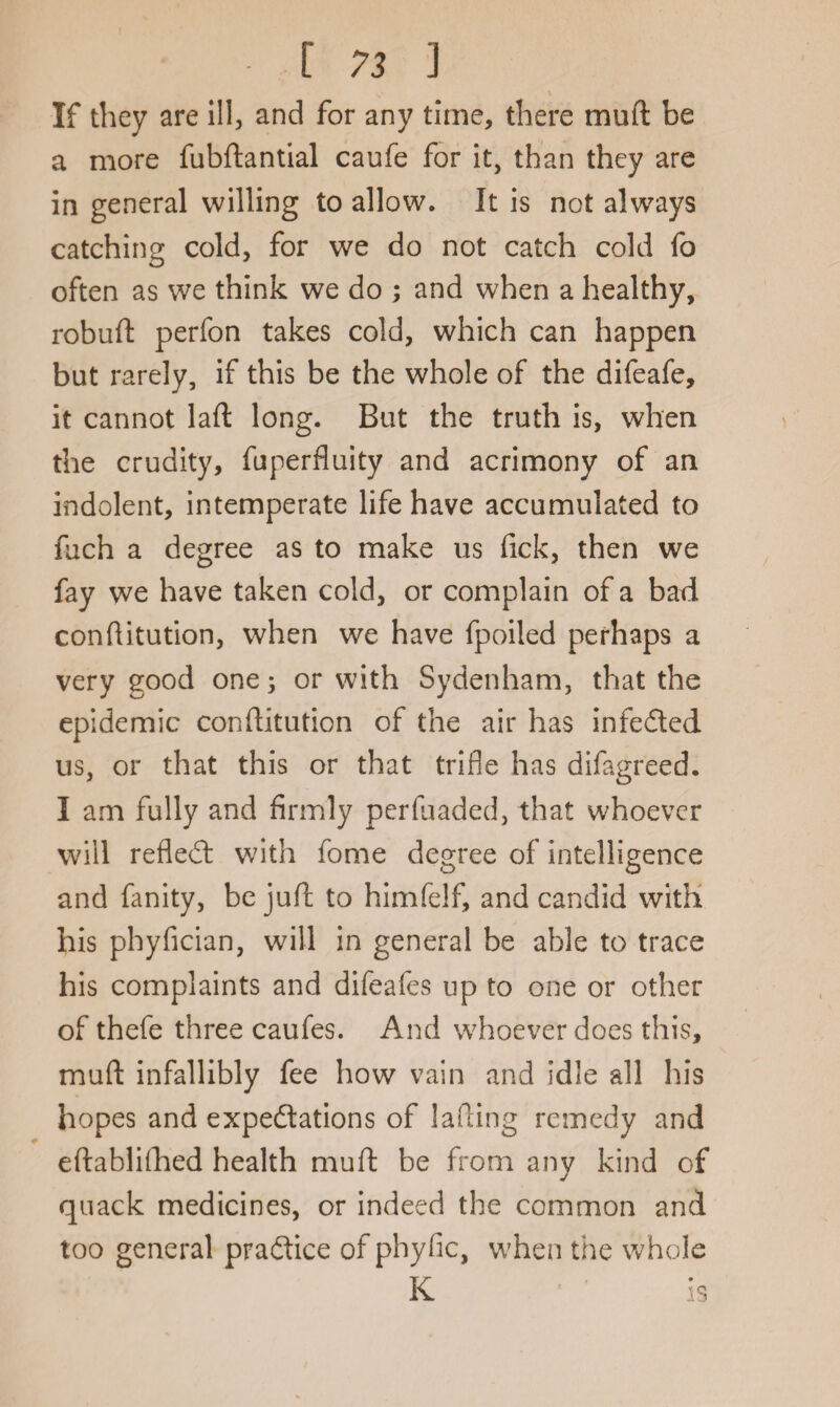 [73 3 If they are ill, and for any time, there muft be a more fubftantial caufe for it, than they are in general willing to allow. It is not always catching cold, for we do not catch cold fo often as we think we do ; and when a healthy, robuft perfon takes cold, which can happen but rarely, if this be the whole of the difeafe, it cannot laft long. But the truth is, when the crudity, fuperfluity and acrimony of an indolent, intemperate life have accumulated to fuch a degree as to make us fick, then we fay we have taken cold, or complain of a bad conftitution, when we have fpoiled perhaps a very good one; or with Sydenham, that the epidemic conflitution of the air has infeCted us, or that this or that trifle has difagreed. I am fully and firmly per (haded, that whoever will refled: with fome degree of intelligence and fanity, be juft to himfelf, and candid with his phyfician, will in general be able to trace his complaints and difeafes up to one or other of thefe three caufes. And whoever does this, muft infallibly fee how vain and idle all his hopes and expectations of lading remedy and eftabliflhed health muft be from any kind of quack medicines, or indeed the common and too general practice of phyfic, when the whole K is