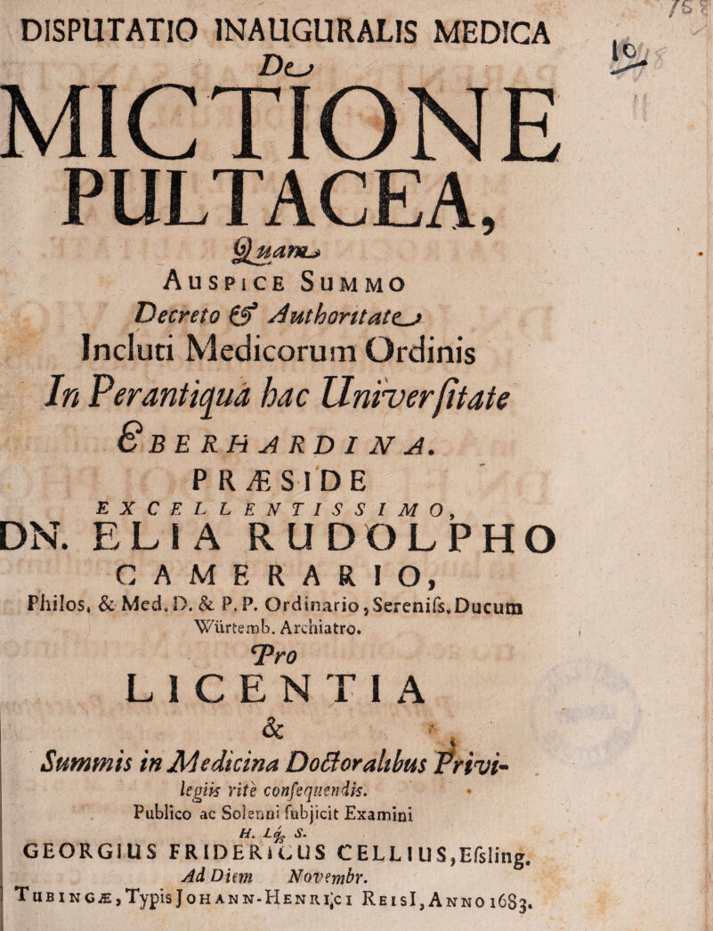 DISPUTATIO 1NAUGURAUS MEDICA Dts MICTIONE PULTACEA, Quanu Auspice Summo Decreto Authoritate^ Incluti Medicorum Ordinis In Perantiqua hac Univer(itate 8 BERH ARD I N A. P R JE S I D E EXCEL LENTISSIMO, DN. ELIA R U D O L P H O CAMERARIO, Philos, & MecED. & P. P. Qrdinari0?Serenifs*Ducurn Wiirtemb. Archiatro. 1Tro LICENTIA Summis in Medicina Dottoralibus Privi- legik rite confequendis. Publico ac Soljenni fubjicit Examini GEORGIUS FRIDERICUS C ELL I U S,Efsling. AdDim Novembr. ] TuBiNGiE,Typis Joh ann»Henri;ci ReisI, Anno 1683*