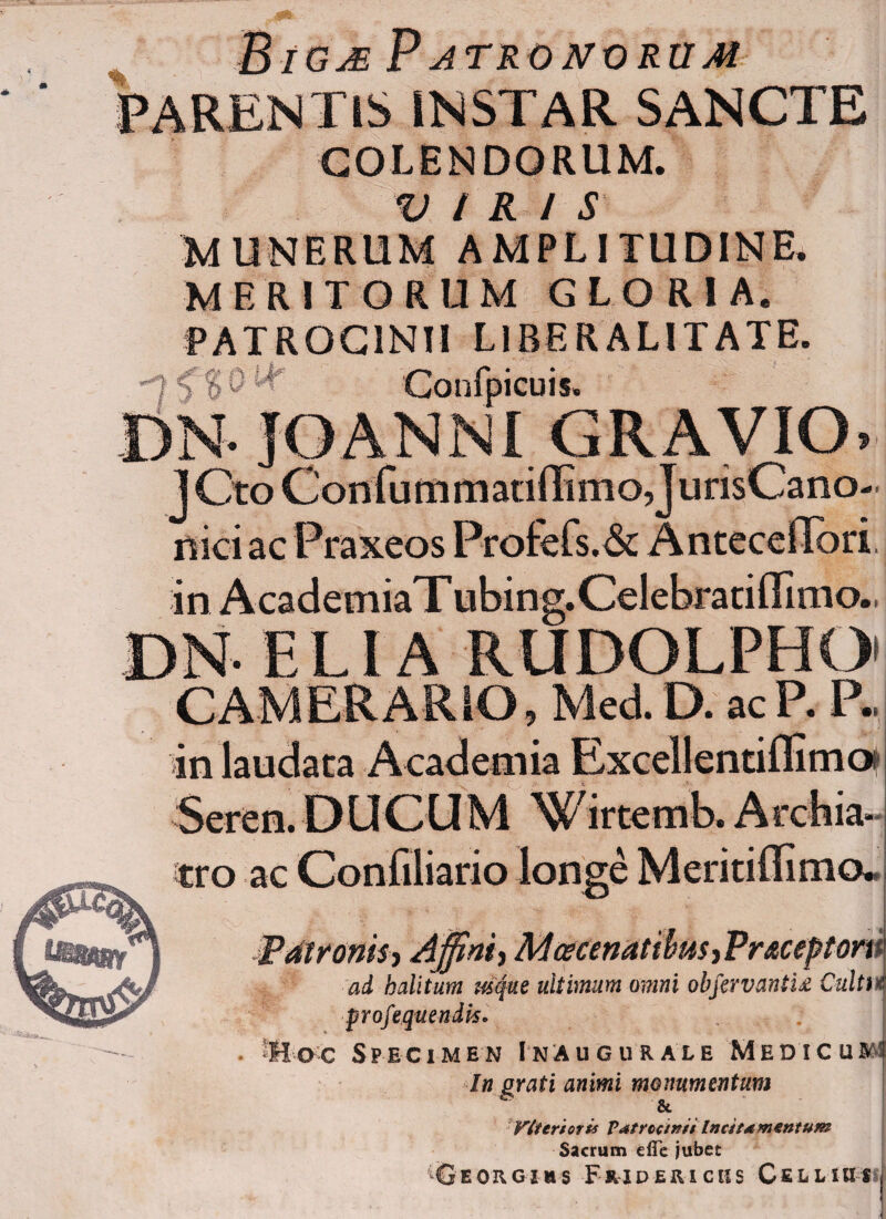 MtamP atronorum INSTAR SANCTE COLENDORUM. VIR / S MUNERUM AMPLITUDINE* MERITORUM GLORIA. PATROCINII L1BERALITATE. -7 < 10 ^ Confpicuis. [)N- JOANNI GRAVIO» J Cto Confummatiffimo JurisCano- nici ac Praxeos Profefs.& AntecclTori. in AcademiaT ubing.Celebratiffimo., Viteriotis T<*tr conii Incitamentum Sacrum die jubet