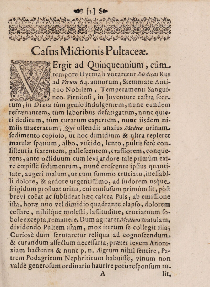 «#s [t.] Sfr ,?^w« i. K ?* 5* *” ’-,**,/r* '^2*§£ Cafus Midionis Pultaceae. ad Quinquennium, ciim_» tempore Hyernali vocaretur Medum Rus ad Virum 64* annorum, Stemmate Anti» quo Nobilem , Temperamenti Sangui¬ neo Pitukofi, in juventute caftra feci?- tum,in Diana tum genio indulgentem,nunc eundem refrenantem, tum laboribus defatigatum,nunc quie¬ ti deditum, tum curarum expertem, nunc iisdem ni- miis maceratum , oftendit anxiusMedtco urinarru» fedimento copiofc, ut hoc dimidium & ultra repleret matula? fpatium, albo, vsfcido, lento, pultis fere con¬ fidentia (carentem, pallefcentem,craffiorem,conque- rens, ante odiiduum cum levi^ardore tale primum exi¬ re coepi (Te fedimentum, nunc crefcente ipfius quanti¬ tate, augeri malum,ut cum fummo cruciatu,ineffabi¬ li dolore, Sc ardore urgenti (fimo, ad fu dor em usque^ frigidum profluat urina, cui confufum primum fit, poft brevi coeat ac fubfideat haec calcea Puls, ab ernilfione ifta,hor^ uno vel dimidio quadrante elapfo, dolorem ceffare, nihiique molefli, laffkudine, cruciatuum fo- boleexcepta,remanere. Dum agnarctMeduus matulam, dividendo Pultem i fiam, mox iterum fe collegit illaj Curiose dum fcrutaretur reliqua ad cognofcendunu & curandum affe&um necelTaria, praeter levem Anore¬ xiam hactenus & nunc p* n. Aigrum nihil fentire, Pa¬ trem Podagricum Nephriticum habuiffe, vinum non valde generofum ordinario haurire potu refponfum tu- A lit.