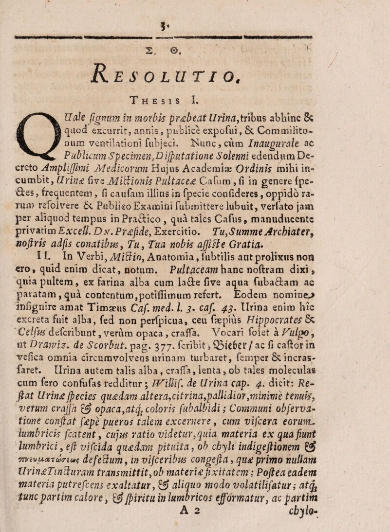 ?* s. e. ; 1 Resolutio. Thesis I. Qllale fignum in morbis prxbeat Urina,tribus abhinc & quod excurrit, annis, publice expofui, Commilito¬ num ventilationi fubjeci. Nunc,exitu Inaugurate ac Publicum Specimen}Diflutatione Salerni edendum De¬ creto Ampliffimi Medicorum Hujus Academia; Ordinis mihi in*» cumbit, Uring fi ve Mictionis Pultaceti Cafum , fi in genere (pe- &es, frequentem, II caufam illius in fpecie confideres, oppido ra¬ rum refolvere & Publico Examini fubmittere lubuit, verlato jam per aliquod tempus inPra£Hco, qua tales Cafus, manuducente privatimEATefi. Dx.Prxfide, Exercitio. Tu,Summe Archiater? noftris adjis conatibus, Tu, Tua nobis ajjifle Gratia. 11. In V erbi, Miti io, Anatomia, fubtilis aut prolixus non ero, quid enim dicat, notum. Pultaceam hanc noftram dixi, quia pultem, ex farina alba cum laflte five aqua fubaftam ac paratam , qua contentum,potillimum refert. Eodem nominem infignire amat Timseus CaflmedA. 3* caf. 43. Urina enim hic excreta fuit alba, fed non perfpicua, ceu fiepius Hippocrates Sc Celfus deferibunt, verum opaca, craffa. Vocari folet a Vulgf)*» ut Drawiz. de Scorbut. pag. 377. feribit, / ac fi caftor in vefica omnia circumvolvens urinam turbaret, fenvper & incras- faret. Urina autem talis alba, craffa, lenta, ob tales moleculas cum fero confufas redditur; TVillif. de Urina cap. 4. dicit: Re¬ flat lirini flectes qu&dam ait era, citrinq,pallidior, minime ternis*, verum craffa & opaca,atq; coloris (ubatbidi; Communi obferva* tione conflat fiepe pueros talem excernere, cum viflera eorum, lumbricis flatent, cujus ratio videtur,quia materia ex qua fiunt lumbrici, eft vifeida quadam pituita, ob chyli indigeftionem & 7mvp*Tu<not$ defePtum, in vijceribus congefia, qiu primo nullam VringTincturam transmittit,ob materujixitatem; Poflea eadem materia putreflens exaltatur, aliquo modo volatilifalur; atfy tuncpartim calore, & fliritu in lumbricos efformatur3 ac partim A 2 \ chylo» t