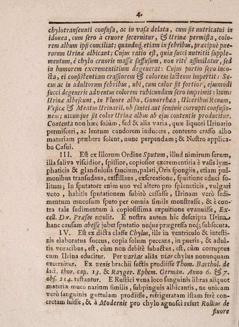 chylotranfeunti confufa, ac in vafa delata, cum fit nutricatui in idonea, cum fero a eruor e fecernitur, & Urina permifta, colo¬ rem album ipfi conciliat; quandoq, etiam in febribus, pracipue pue¬ rorum lirina albicant; Cujus ratio eft, quia fucci nutritii fupple- m en tum, i chylo cruoris majja fuffufum, non rite affimilatur,fed in humorem excrementitium degenerat: Cujus portio feroinco- ?xa, ei confiftentiam crajjlorem & colorem laneum impertit .* Se¬ cus ac in adultorum febribus, ubi, cum calor fit fortior, ejusmodi fucci degeneris adventus colorem rubicundum fero imprimit: Item.* Urina albefeunt, in Fluore albo, Gonorrbaa , Ulceribus Renum, Vejica & Meatus Urinarii, ob faniei aut feminis corrupti confujio- nem; utcunque fit color Urina albus ab ejus contentis producitur. Contenta non haec folum , fed & alia varia , quae liquori Urinario permifeeri, ac lentum candorem inducere, contento craffo albo materiam praebere folent,nunc perpendam Noftro applica- bo Cafui. ! 11. Eft ex Illorum Ordine Sputum, illud nimirum ferum* illa faiiva vlfcidior, fpiffior, copiofior excrementitia e vafis lym¬ phaticis & glandulofis faucium,palati,Oris fpongiis, etiam pul¬ monibus tranfudans, exffillans , exfereatione, fpultione educi fo- litiuu; In fputatore enim uno vel altero pro fpleneticis , vulgari Voto , habitis fputationem fubitb cefTaiTe, Urinam vero fedi^ mentum mucofum (puto per omnia ijmile monftraffe, & e con-' tra tale fedimentum a copiofiffima expuitione evanuiffe, Ex- cell. Dx. Prafes retulit. E noftra autem hic deferipta Urina-» hanc caufam abeffe jubet fputatio neque prgegreffa neq; fubfecuta. IV. Eft ex diQ:a claffe Chylus, ille in ventriculo & intefti- Bis elaboratus fuccus, copia folum peccans, in pueris , & adul¬ tis voracibus, eft, cum non debite fuba&us, eft, ciim corruptus cum Iliina educitur. Per varias alifts vias chylus nonunquam excernitur. Ex venis brachii fe&is ptodiiffe' Thom. BarthoL de iad. thor. cap. 8iRayger» Ephem. German. Anno 6. & 7. obf 214. teftantur. E Ruftici vena loco fanguinis libras aliquot materia: muco narium fimilis , fubpinguis albicantis, ne unicam vero (anguinis guttulam prodiifte, refrigeratam iftam fere con¬ cretam iuiffe, & k Modernis pro chylo agnofei refert Rolhus de fluore