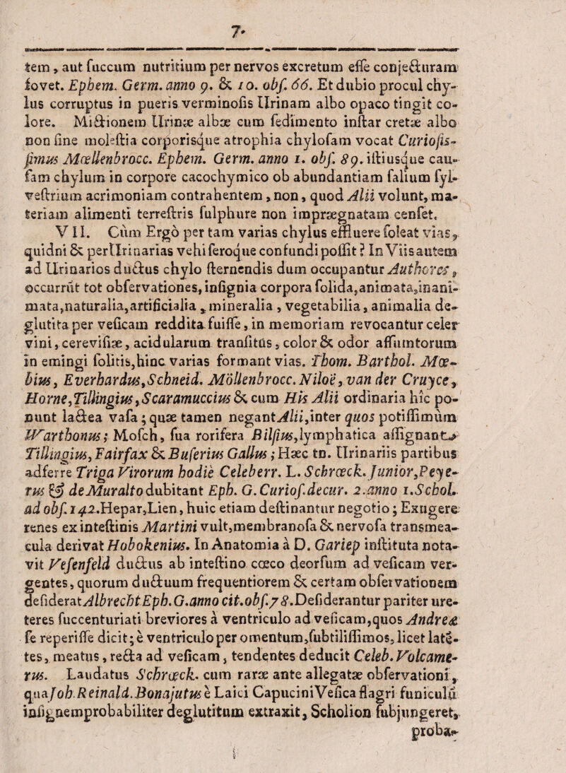 tem»aut fuccum nutritium per nervos excretum efle confeSuram fovet. Epbem* Germ. anno 9. & /0. obf. 66. Et dubio procul chy¬ lus corruptus in pueris verminofis Urinam albo opaco tingit co¬ lore. Mi&ionem lirina albae cum fedimento inftar cretae albo non One moleftia corporisque atrophia chylofam vocat Curiofis- fimus MeeUenbrocc. Epbem. Germ. anno 1. obf. 89. iftiusque cau¬ sam chylum in corpore cacochymico ob abundantiam falium fyi- veftrium acrimoniam contrahentem, non, quod Alii volunt, ma¬ teriam alimenti terreftris fulphure non impraegnatam cenfet VI I. Cum Ergo per tam varias chylus effluere foleat viasr quidni 8c pertlriaarias vehi feroque confundi poflit ? Io Viis autem ad Urinarios duftus chylo flernendis dum occupantur Auth&res s occurriit tot obfervationes, infignia corpora foliaa,anio)ata,inani-- mata?natur3liarartifici.3lia * mineralia , vegetabilia, animalia de- glutita per veficain reddita fuiffe, in memoriam revocantur celer vini s cerevifiae, acidularum tranfitUs, color 8c odor affum torum in emingi folitis,hinc varias formant vias. Tbom. Bartbol. Moe- bius, Everhardus9Scbneid. M'6llenbrocc.Nilo'eyvan der Cruyce Horne9Ti!iingm>$caramucciuslkmm Hk Alii ordinaria hic po¬ nunt la&ea vafa;quae tamen neganM/ii,inter quos potiffimiun IVarthonus; Mofch, fua rorifera Bilfius,lymphatica ailignant>> Tillingius, Fairfax & Buferius Gallus; Haec tn. Urinariis partibus adferre Triga Virorum hodie Celeberr. L. Schrceck.JuniorsPeye~ rus & deMuraltodubitant Epb. G. Curiof.de cur* 2.anno i.ScboL ad obf. 142.Hepar,Lien, huic etiam deftinantur negotio; Extigere renes ex inteftinis Murtini vult,membranofa St, nervofa transmea- cula derivat Hobokenius. In Anatomia a D. Gariep inftituta nota¬ vit Vefenfeld duflrus ab inteftino cceco deorfum ad veficain ver¬ gentes, quorum duftuum frequentiorem & certam obfetvatiooena dchdzratAlbretfjtEpb. G.anno cit.obf/tf.Defiderantur pariter ure¬ teres fuccenturiati breviores a ventriculo ad veiicam,quos Andre & fe re peri (Te dicit; e ventriculo per omentum/ubtiliffimos, licet late- tes, meatus, reda ad veficam, tendentes deducit Celeb.Volcamt- tus. Laudatus Schrceck. cum rarae ante allegatae obfervationi, q\\aj oh Reinald.Bonajutus tLaid CapuciniVeficaflagri funiculu iniignemprobabiliter deglutittun extraxit, Scholion (ubjungeret*