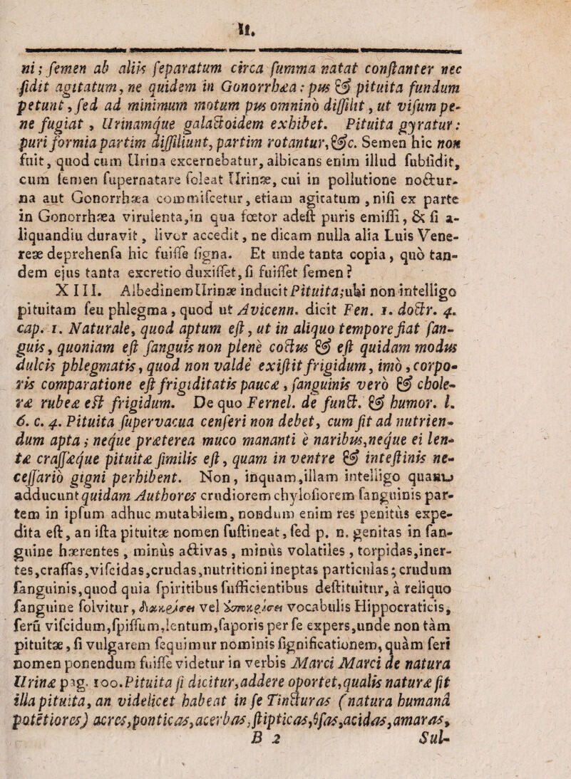 ni; femen ab alik feparatum circa fumma natat conftanter nec fidit agitatum, ne quidem in Gonorrhaa: pm & pituita fundum petunt ,fed ad minimum motum pus omnino diffiht,ut vifum pe¬ ne fugiat > Urinamque galaSoidem exhibet. Pituita gyratur: puri for mia par tim diffiliunt, partim rotantur,&c.Semen hic non fuit, quod cum Urina excernebatur, albicans enim illud fubildit, cum iemen fupernatare (oleat [Irinae, cui io pollutione no&ur- aa aut Gonorrfaaea commifcetur, etiam agitatum, nifi ex parte in Gonorrhaea virulenta,in qua foetor adefi: puris emiffi, & fi liquandiu duravit, livor accedit, ne dicam nulla alia Luis Vene¬ reae deprehenfa hic fuifie 1'jgna. Et unde tanta copia , quo tan¬ dem ejus tanta excretio duxiftet,(i fuiffet femen? XIII. Albedinern Urinae inducit Pituita ;uki non mtelligo pituitam feu phlegma , quod ut Avicenn. dicit Fen. i. doUr. 4. cap. 1. Naturale, quod aptum eft, ut in aliquo tempore fiat fan- guisy quoniam eft fanguisnon plene coelus & e fi quidam modus dulcis phlegmatis, quod non valde exifiitfrigidum, imo9corpo- ris comparatione eft frigiditatis pauca, fanguinis vero chole- ra rubea eft frigidum. De quo F ernei, de funft. & humor. L 6. c. 4. Pituita fupervacua cenferi non debet, cum fit ad nutrien;• dum apta; neque praterea muco mananti e naribus,ne que ei len¬ ta crajjaque pituita fimilis eft, quam in ventre & inteftinis ne- ceffario gigni perhibent. Non, inquam,illam inteUigo quaau adducunt quidam Authores crudiorem chyloiiorem (anguinis par¬ tem in ipfum adhuc mutabilem, nondum enim res penitus expe¬ dita eft:, an ifta pituitae nomen fuftineat, fed p. n. genitas in (an¬ guine haerentes, minus aftivas , miniis volatiles , torpidas,iner¬ tes, eradas,vifeidas,crudas5nutritioni ineptas particulas;crudum fanguinis,quod quia fpiritibus fuffiesentibus deftituitur, a reliquo fanguine folvitur, vel vocabulis Hippocraticis, feru vifcidum,fpiffum,lentum,(aporis per fe expers,unde non tam pituitae, fi vulgarem (equimur nominis fignificationem, quam feri nomen ponendum fuiffe videtur in verbis Marci Marci de natura lirina pag. 100 .Pituita fi dicitur,addere oportet,qualis natura fit ilia pituita, an videlicet habeat in fe TinUuras (natura humand pQtltiom) acresfpontkas^acerbas.ftiptlCiTs^ftisSa^idas3amar/iSy B 2 SuU