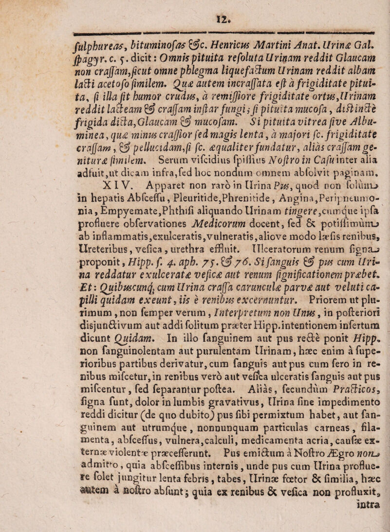 12* fulphureas, bituminofas Hernicus Martini Anat. lirina Gah jpagyr. c. f. dicit: Omnis pituita refolutaUrinam reddit Glaucam non crajfam, ficut omne phlegma liquefatlum Urinam reddit albam lafti acetofo fimilem. Qu<z autem incrajjata eft a frigiditate pitui¬ ta, fi illa fit humor crudus, a remiffiore frigiditate ortus,Urinam reddit lacteam & crajfam inftar fungi,*fi pituita mucofa, diftinfii frigida diti a,Glaucam & mucofam. Si pituita vitrea five Alba- minea >qu& minus crafflor fed magis lenta, a majori fc. frigiditate crajjam, & pellucidam, fi fc. ^qualiter fundatur, alias crajfam ge¬ nitura fimilem. Serum vifcidius fpilluis Nofiro in Cafu inter alia adfuit,ut dicam infra,fed lioc nondum omnem abfolvit paginam» XIV. Apparet non raro in Urina Pus, quod non foluitL* in hepatis Abfceffu, Pleuritide,Phrenitide, Angina,Peri] ntumo- nia, Empyemate,Phthifi aliquando Urinam tingere,cumque ipfa profluere obfervationes Medicorum docent, fed & potiffimunu» ab inflammatis,exulceratis,vulneratis,aliove modo Isefis renibus. Ureteribus, vefica , urethra effluit. Ulceratorum renum figna-s proponit, Hipp. fi 4. aph. /j. & 76. Si [anguis & pus cum Uri'» na reddatur exulcerate vefic£ aut renum fignificationemprxbeL Et: Quibuscunq, cum Urina crajfa caruncuU parv£ aut veluti ca¬ pilli quidam exeunt , iis e renibus excernuntur. Priorem ut plu¬ rimum, non femper verum, Interpretum non Unus, in pofteriorl disjunftivum aut addi folitum praeter Hipp.intentionem infertum dicunt Quidam. In illo fanguinem aut pus reSe ponit Hipp» non fanguinolentam aut purulentam Urinam, haec enim afiipe- rioribus partibus derivatur, cum fanguis aut pus cum fero in re¬ nibus mifcetur,in renibus vero aut velfca ulceratis fanguis aut pus mifcentur, fed feparanturpoftea. Alias, fecundum Praflicos? ligna funt, dolor in lumbis gravativus, Urina fine impedimento reddi dicitur (de quo dubstoj pus fibi permixtum habet, aut fan» guinem aut utrumque, nonnunquam particulas carneas, fila¬ menta, abfceffus, vulnera,calculi, medicamenta acria, caufse ex¬ tern* violent* praecefierunt. Pus emlcium a Noftro JEgvo non~> admitm, quia abfceffibus internis, unde pus cum Urina proflue¬ re folet jungitur lenta febris, tabes, Urinae foetor & fimilia, haec Alitem a noftro ab funt; quia ex renibus & vefica non .profluxit, intra