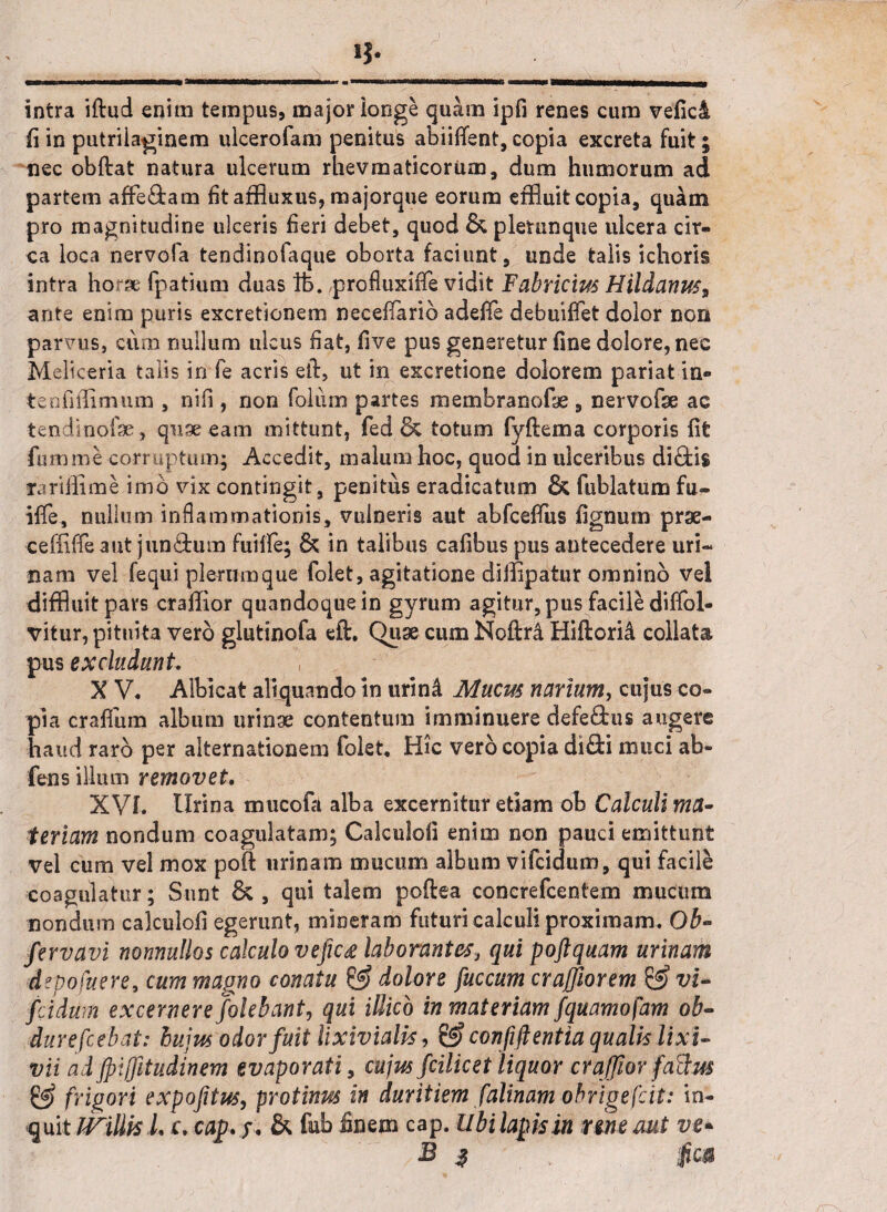 intra iftud enim tempus, major longe quam ipfi renes cum vefici (i in putriiaginem ulcerofam penitus abiiflent, copia excreta fuit; nec obftat natura ulcerum rlievmaticonun , dum humorum ad partem affe&am fitatfluxus, majorque eorum effluit copia, quam pro magnitudine ulceris fieri debet, quod &, pletunque ulcera cir¬ ca loca nervofa tendinofaque oborta faciunt, unde talis ichoris intra horae fpatium duas lb. profluxiffe vidit Fabricius Hildanuss ante enim puris excretionem necefiarib adefie debuiffet dolor non parvus, cum nullum ulcus fiat, five pus generetur fine dolore, nec Meliceria talis in fe acris efl, ut in excretione dolorem pariat in- tenfiffimum , nifi , non folum partes membranofe , nervofse ac tendinofse , quseeam mittunt, fed & totum fyftema corporis fit fumme corruptum; Accedit, malum hoc, quod in ulceribus di£fci$ rariffime.imo vix contingit, penitus eradicatum & fublatum fu- iflfe, nullum inflammationis, vulneris aut abfceffus lignum prse- ceffiffeaut jun&um fuiffe; & in talibus cafibus pus antecedere uri¬ nam vel fequi plerumque folet, agitatione diffipatur omnino vel diffluit pars craffior quandoque in gyrum agitur, pus facile diffol- vitur, pituita vero glutinofa eft. Quse cum Noftri Hiftorid collata pus excludunt. X V. Albicat aliquando in urind Mucus narium, cujus co¬ pia craffum album urinae contentum imminuere defe&us augere haud raro per alternationem folet. Hic vero copia di&i muci ab- fens illum removet. XVL Urina mucofa alba excernitur etiam ob Calculi ma¬ teriam nondum coagulatam; Calculofi enim non pauci emittunt vel cum vel mox poft urinam mucum album vifcidum, qui facile coagulatur; Sunt & , qui talem poftea concrefcentem mucum nondum calculofi egerunt, mlneram futuri calculi proximam. Ob- fervavi nonnullos calculo vefic& laborantes> qui poftquam urinam depofuere9 cum magno conatu & dolore fuccum craffiorem & vi¬ fcidum excernere /olebant, qui illicb in materiam fquamofam ob- durefcebat: hujus odor fuit lixivialis, & confift entia qualis lixi¬ vii ad jpijfitudinem evaporati, cujus fcilicet liquor craffior factus & frigori expofitus, protinus in duritiem falinam obrigefcit: in¬ quit JViUisL c, cap.j, & fub finem cap. Ubi lapis in rene mt ve- B 3 . T fica