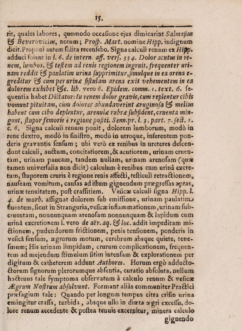 fit, quales labores, quomodo oceafione ejus dimicarint Salmafim Beverovicm, notum; Projp. Mart. nomineHipp. indignum dicit.Proponi autem (blita recenlebo. Signa calculi renum ex Hipp* addaci foient in i. 6. de intern, aff. verf. 334. Dolor acutus in re¬ nem, lumbos, & teftem ad renis regionem ingruit, frequenter uri¬ nam reddit & paulatim urina [apprimit urfimulque in ea arena e-, greditur & cum per urin£ fiftulam arena exit vehementem in ea dolorem exhibet &c. lib. vero 6. Epidem. comm. /, text. 6. fe- quentia habet Ditiator:In renem dolor gravis,cum replentur cibis vomunt pituitam, cum dolores abundaverint £ruginofa & melim habent cum cibo deplentur, arenuU rubr£ fubfident, ementa min¬ gunt, ftuporfemoris e regionepo[itu Senn.pr. /. 3.part. 7-/e3.1* c. 6. Signa calculi renum ponit, dolorem lumborum, modo in reneolextro, modo in finiftro, modo in utroque, inferentem pon¬ deris gravantis fenfum ; ubi vero ex renibus in ureteres defcen* dunt calculi, au&um, concitatiorem ,& acutiorem, urinam cruen¬ tam, urinam paucam, tandem nullam, urinam arenofam ('qus® tamen univerfalia non dicit) calculum e renibus cum urina excre¬ tum, ftuporem cruris e regione renis affe£fci,tefticuli retraftionem^ naufeam vomitum, caufas adiftum gignendum pragrefifas aptas* urinae tenuitatem, poft craffitiem. Veficae calculi ligna Hipp. L 4, de morb. affignat dolorem fub emiffione, urinam paulatim^ fluentem,ficut in Stranguria,velicaeinflammationem ,urinam fub- cruentam, nonnunquam arenofam nonnunquam & lapidum cum urind excretionem 1. vero de aer. dq. & loe. addit impeditam mi- ftionem, pudendorum friftionem, penis tenfionem, ponderis in vefic4 fenfum, agrorum motum, cerebrum absque quiete, tene- fmnm; His urinam limpidam, crurum complicationem, frequen¬ tem ad mejendum (limulum (itim intenfam & explorationem per digitum & catheterem addunt Authores. Horum ergo addu&o» ftornm Tignorum plerorumque abfentia, curatio abfoluta, nullum ha&euus tale fymptoma obfervatum a calculo renum & veficse JEgrum Noflrum ab[olvunt. Formant alias communiter PraOricI prafagium tale: Quando per longum tempus citra crifin urina emingitur cralfa, turbida , absque ullo in dlata agri excelfu, do¬ lore reaum accedente & poftea tenuis excernitur, mi ner a calculo