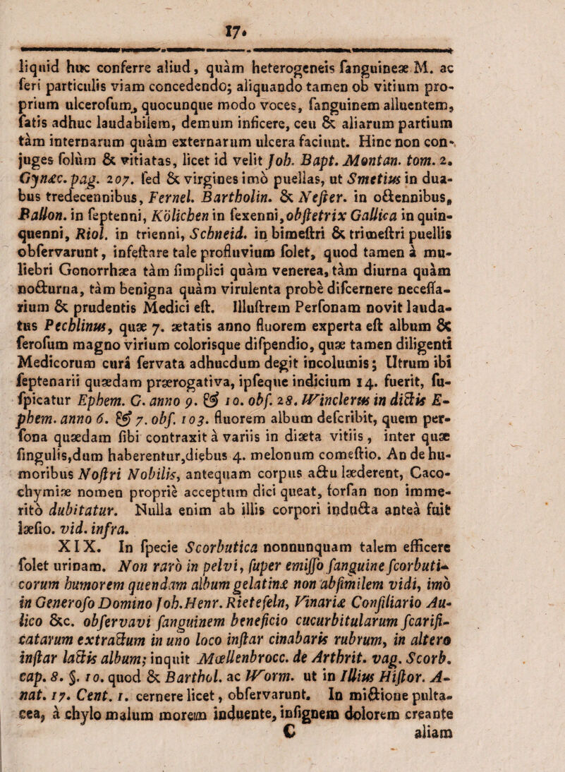 17* liquid hwc conferre aliud, quam heterogeneis fanguineae M. ac feri particulis viam concedendo; aliquando tamen ob vitium pro¬ prium ulcerofum, quocunque modo voces, fanguinem alluentem9 fatis adhuc laudabilem, demum inficere, ceu & aliarum partium tam internarum quam externarum ulcera faciunt. Hinc non con* juges folum & vitiatas, licet id velit Job. Bapt. Montan. tom. 2. Gjnac.pag. 107. fed & virgines imb puellas, ut Smetius in dua¬ bus tredecennibus, Fernel. Bartholin. & Nefter* in o£Unnibus„ Ballon. in feptenni, Kolicben in fexenni,obftetrix Gallica in quin¬ quenni, Riol. in trienni, Schneid, in bimeftri & trimeftri puellis obfervarunt, infeftare tale profluvium folet, quod tamen a mu¬ liebri Gonorrhaea tam fimpiici quam venerea, tam diurna quam nofturna, tam benigna quam virulenta probe difcernere necefta- rium & prudentis Medici eft. llluftrem Perfonam novit lauda¬ tus Pecblinus, quae 7. aetatis anno fluorem experta eft album & ferofum magno virium colorisque difpendio, quae tamen diligenti Medicorum cura fervata adhucdum degit incolumis; Utrum ibi feptenarii quaedam praerogativa, ipfeque indicium 14. fuerit, fu- fpicatur Ephem. 0. anno p. & /0. ohf. 28. IVinclerm in ditiis E- phem. anno 6. 7. obf. 103. fluorem album defcribit, quem per- fona quaedam fibi contraxit a variis in diaeta vitiis , inter quae fingulisjdum haberentur,diebus 4. melonum comeftio. An de hu¬ moribus Noftri Nobilis, antequam corpus a&u laederent, Caco- chymiae nomen proprie acceptum dici queat, forfan non imme¬ rito dubitatur. Nulla enim ab illis corpori iodufta antea fuit Isefio. vid. infra. XIX. In fpecie Scorbutica nonnunquam talem efficere folet urinam. Non raro in pelvi, fuper emijfo fanguine fcorbutU eorum humorem quendam album gelatina non abfimilem vidi, imb in Gemrofo Domino Joh.Henr.Rietefeln, Vinaria Confiliario Au¬ lico &c. obfervavi fanguinem beneficio cucurbitularum fcarifi- tatarum extraftum in uno loco inftar cinabaris rubrum, in altero injlar lactis album; inquit IHoellenbrocc. de Arthrit. vag. Scorb. cap. 8. §. 10. quod & Bartbol. ac IVorm. ut in Illius Hiftor. A- nat. /7. Cent. /. cernere licet, obfervarunt. In miftione pulta- cea* a chylo malum moreim induente, infignera dolorem creante C aliam