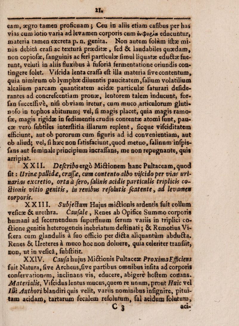 IU eam, aegro tamen proficuam j Ceu in aliis etiam cafibus per has vias cum lotio varia ad levamen corporis cum fwcpo&l* educuntur* materia tamen excreta p. n. genita. Non autem Colum iftae mi» nus debiti crafi ac texturi praeditae , fed & laudabiles quaedam, non copiofae, fanguinis ac feri particulae ilmul liquatae edu&sefue* runt, veluti in aliis fluxibus a fu for i A fermentatione oriundis con* tingere folet. Vifcida lenta crafla eft illa materia fi ve contentum, quia nimirum ob lymphae diluentis paucitatem,falium volatilium aicalium parcam quantitatem acidae particulae faturari defide- rantes ad concrefcentiam pronae, lentorem talem inducunt, for* fan fucccffivfc, nili obviam iretur, cum muco .articulorum gluti* noto in tophos abiturum; vel, fi magis placet, quia magis ramo® fae, magis rigidae in fedimentis crudis concentae atomi funt, pau¬ cae vero fubtiles interftitia illarum replent, ficque vifeiditatem efficiunt, aut ob pororum cum figuris ad id convenientiam, aut ob aliud; vel, (i haec non fatisfaciunt,quod metuo, falinum infpis* fans aut femioale principium incraflans, me non repugnante, qui» arripiat. XXII. Defcriboztgb Mi&ionem hanc Pultaceam,quod fit s llrin£ pallii<e, crajfe, cum contento albo vifeidoper vias uri- Mimas ex cretio, orta a fero, falinis acidis particulis triplicis co~ Sionis vitio genitis , in renibus refolutis fcatente, ad levamen torporis. XXIII. Subje&um Hujus mi&ionis ardentis fuit collum veficae & urethra. Caufale , Renes ab Opifice Summo corpori» humani ad fecernendum fuperfluum ferum variis in triplici co- ftione genitis heterogeneis inebriatum deftinati; & Remotius Vi» fcera cum glandulis a fuo officio per difta aliquantum abdu&a* Renes & Ureteres a muco hoc non deluere, quia celeriter tranfiit, non, ut in veficd, fubftitit. XXIV. Caufa hujus Mi&ionis Pultaceae ProximaEfficiens fuit Natura, five Archeus,f]ve partibus omnibus infita ad corporis contervationeni, inclinans vis, educere, abiger^ hoftem cotians. Materialis, Vifcidus lentus mucus,quem re unum, prout Huic vel lUi Authori blandiri quis velit, variis nominibus infignire, pitui¬ tam acidam* tartarum fecalem refolutum, fal acidum folatum, r - ■> C 3 * ' aci»
