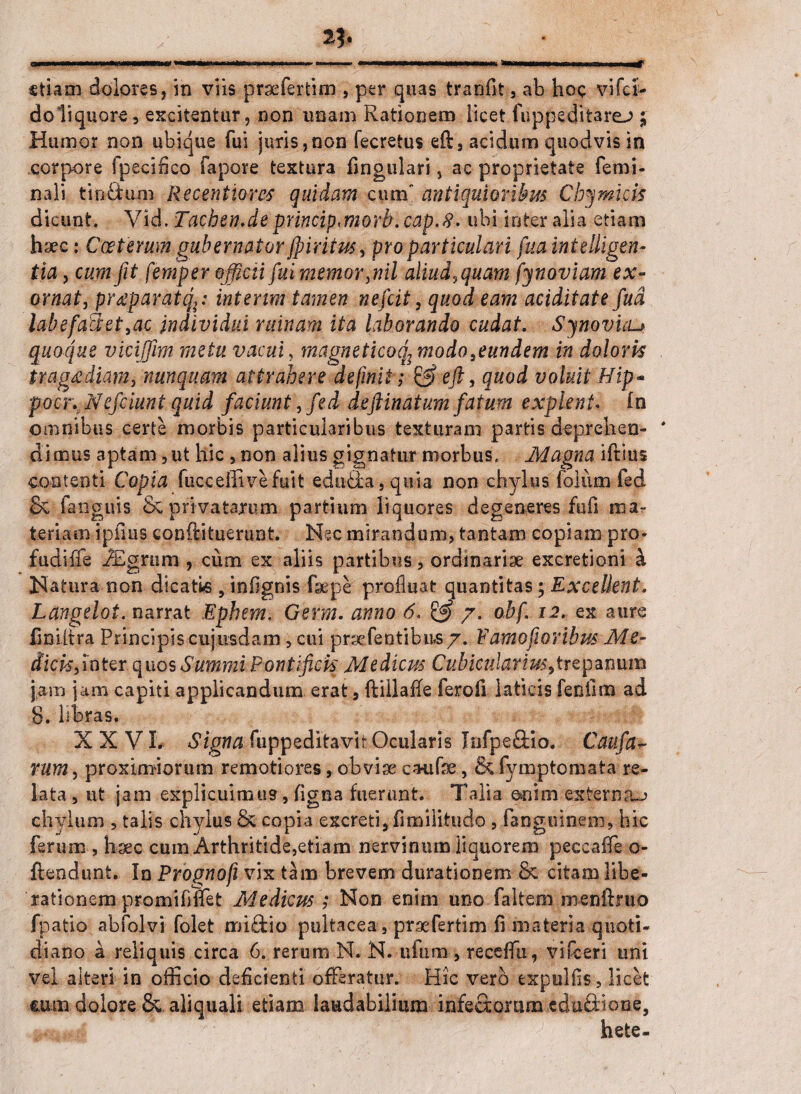 etiam dolores, in viis praefertim , per quas tranfit, ab hoc vifei- doliquore, excitentur, non unam Rationem licet fu ppe di tarej ; Humor non ubique fui juris,non fecretus eft, acidum quodvis in corpore fpecifico fapore textura fingulari, ac proprietate femi¬ nali tinftum Recentiorcs quidam cum' antiquioribus Cb^micis dicunt. Vid, Tachen.de princip<morb.cap.8. ubi inter alia etiam haec: Ccetemm gubernator jpiritus, pro particulari fua intelligen- tia, cum fit feniper officii fui memor,nil aliud, quam fy naviam ex¬ ornat, pr^paratq,: intenm tamen nefeit, quod eam aciditate fud labefaU:et,ac individui ruinam ita laborando cudat. Symvicu quoque viciffim metu vacui, magneticoq; modo fundem in doloris tragrediam, nunquam attrahere definit; & eft, quod voluit Hip- pocr. Nefciunt quid faciunt, fed deftinatum fatum explent. In omnibus certe morbis particularibus texturam partis deprehen¬ dimus aptam, ut hic , non alius gignatur morbus. Magna iftius contenti Copia fucceifivefuit eduHa, quia non chylus folirni fed & fanguis & privatarum partium liquores degeneres fufi ma¬ teriam ipilus conftituerunt. Nec mirandum, tantam copiam pro* fudiffe iEgnim , cum ex aliis partibus, ordinariae exeretioni k Natura non dicati-s, infignis fsepe profluat quantitas; Excellent. Langeloi. narrat Ephem. Germ. anno 6, & 7. o.bf. 12. ex aure fmiitra Principis cujusdam, cui prsefentibus7. Pamofioribm Me- dicis,inter quos Summi Pontificis Mediem Cubicularius,trepanum jam jam capiti applicandum erat 5 ftillaffe feroli laticis fenfnn ad 8. libras. XXVI. Signa fuppeditavk Ocularis Infpe&io. Caufa- rum, proximiorum remotiores, obvise catifse, & fymptomata re¬ lata, ut jam explicuim«9,digna fuerunt. Talia enim externa^ chylum , talis chylus & copia excreti, fimilitudo, fangoinem, hic ferum , haec cum Arthritide,etiam nervinum liquorem peccaffe o- ftendunt. In Prognofi vix tam brevem durationem & citam libe¬ rationem promififTet Mediem ; Non enim uno faltem menftruo fpatio abfolvi folet mi&io pultacea, praefertim fi materia quoti¬ diano a reliquis circa 6. rerum N. N. ufum, receffu, vifceri uni vel alteri in officio deficienti offeratur. Hic vero expuliis, licet ■«una dolore & aliquali etiam laudabilium infectorum tduSiiooe, .mwid  ' -  ~J' •*' f W-J hete-