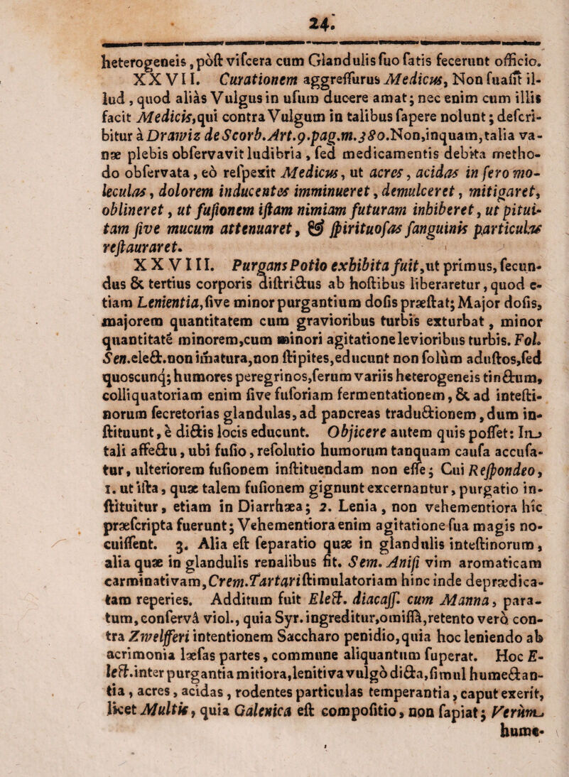 heterogeoeis ,poft vifcera cum Glandulis fuo fatis fecerunt officio. XXVII. Curationem aggreffurus Medicus, Non fuaiit il¬ lud , quod alias Vulgus in ufum ducere amat; nec enim cum illis facit Medicis,qui contra Vulgum in talibus fapere nolunt; defcri- bitur aDrawiz de$corb.Art.9.pag.m.38o.Non,mc[uam,ta\\& va¬ nae plebis obfervavit ludibria , fed medicamentis debka metho¬ do obfervata, eo refpexit Medicus, ut acres, acidas infero mo- ieculas, dolorem inducentes imminueret, demulceret, mitigaret, oblineret, ut fufionem iftam nimiam futuram inhiberet, ut pitui¬ tam five mucum attenuaret, jpirituofas fanguinis particulas reftauraret. XXVIII. Purgans Potio exhibita fuit,ut primus, fecun¬ dus & tertius corporis diftri&us ab hoftibus liberaretur,quod e- tiam Lenientia,Cive minor purgantium dofisprseftat; Major dofis, majorem quantitatem cum gravioribus turbis exturbat, minor quantitate minorem,cum ari n ori agitatione levioribus turbis. FoL «Se».ele£fc.nonimatura,non ftipites,educunt nonfolum aduftos,fed quoscunq; humores peregrinos,ferum variis heterogeneistin&um, colliquatoriaro enim fivefuforiam fermentationem,&ad intefti- norum fecretorias glandulas,ad pancreas tradu&ionem,dum in- ftituunt, e diftis locis educunt. Objicere autem quis poffet: Iiu tali affe&u, ubi fufio, refolutio humorum tanquam caufa accufa- tur, ulteriorem fufionem inftituendam non elle; Cui Rejpondeo, i. utilia, quae talem fufionem gignunt excernantur, purgatio in- ftituitur, etiam in Diarrhaea; 2. Lenia , non vehementiora hic praefcripta fuerunt; Vehementiora enim agitatione fua magis no- cuiffent. 3. Alia eft feparatio quae in glandulis inteftinorum, alia quae in glandulis renalibus fit. Sem. Anifi vim aromaticam carminativam,Crew.^rfariftimulatoriam hinc inde deprsedica- tam reperies. Additum fuit Eleft. diacajf. cum Manna, para¬ tum, eonferv4 viol., quia Syr.ingreditur,omifi^,retento vero con¬ tra Zwelfferi intentionem Saccharo penidio,quia hoc leniendo ab acrimonia laefas partes, commune aliquantum fuperat. Hoc leS.inter purgantia mitiora,lenitiva vulgo di&a,fituul hume&an- tia, acres, acidas, rodentes particulas temperantia, caput exerit, IketMultie, quia Galenica eft compofitio, non fapiat; Femrtu hume-