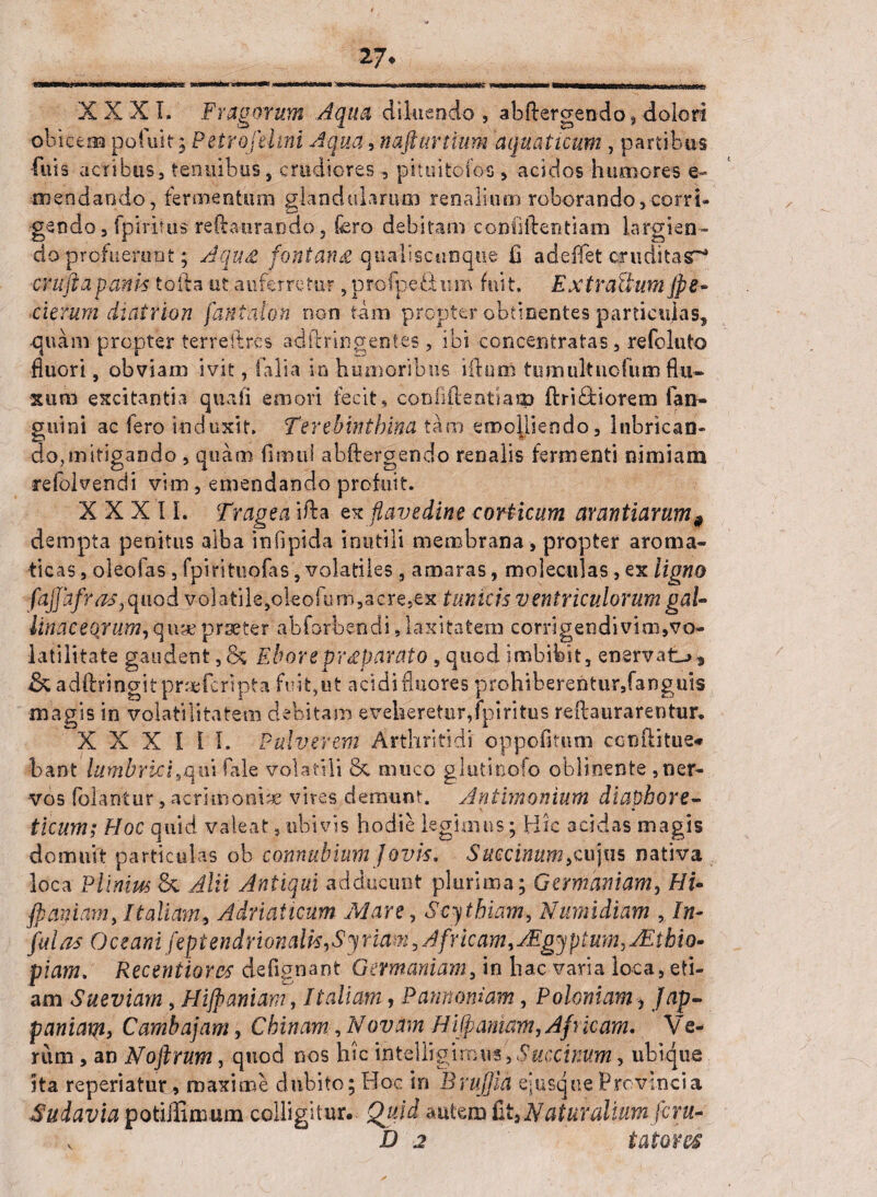 27* XXXI. Fragorum Aqua diluendo, abftergendo, dolori obicem pofuit; Petrofelini Aqua, nafturtium aquaticum , partibus fuis acribus, tenuibus, crudiores , pituitofos, acidos humores e- cn en dando, fermentum glandularum renaliuni roborando,corri¬ gendo 3 fpiritus reftaurando 5 fero debitam confidentiam largien¬ do profuerunt; Jqu£ fontana qualiscunque fi ad-eflet qruditasr* cruftapanis tofta ut auferretur 9 profpe.fium fuit. ExtraUumjpe•- ■citrum cli ai non fantatm non tam propter obtinentes particulas, •quam propter terreftr-cs ad ftrin gentes, ibi -concentratas 5 refoluto fluori, obviarn ivit, i alia io humoribus i ducti tumultucfum flu¬ xum excitantia quali emori fecit, confidentiam d ricti orem fian- guini ac Iero induxit. Terebinthina tam emolliendo, lubrican¬ do, mitigando , quam fimui abftergendo renalis fermenti nimiam refelvendi vim, emendando profuit. XXXII. Tragea ida ex flave dine corticum avaritiarum 9 dempta penitus alba in fi pida inutili membrana , propter aroma¬ ticas , oleofas , fpirituofas, volatiles , amaras, moleculas, ex ligno fajjafr as ^nod volatile,oleofum,acre,ex tunicis ventriculorum gal- liliaceorum, quae praeter abforbendi, laxitatem corrigendi vim, vo~ latilitate gaudent , & Ebor e praeparato , quod imbibit, enervatat & adftringitpraefcripta fuit,ut acidi fluores prohiberentur,fanguis magis in volatilitatem debitam eveheretur,fpiritus redaurarentur. XXXIII. Pulverem Arthritidi oppofitum ccnditue* bant lumbricisquifale volatili & muco glutinofo oblinente , ner¬ vos (olantur, acrimoniae vives demunt. Antimonium diaphore- ticum; Hoc quid valeat, ubivis hodie legimus; Hic acidas magis domuit particulas ob cannabium Jovis. Saccinum,cujus nativa loca Plinius & Alii Antiqui adducunt plurima; Germaniam, Hi- flaniam, Italiam, Adriaiicum Mare, Scythiam, Numidiam , In¬ fulas Oceani feptendrionalk, Syriam, Africam, JEgyptum,aEthio- piam. Recentiorcs defignant Germaniam, in hac varia loca, eti¬ am Sueviam, Hijpanim, Italiam, Pannoniam, Polentam■, Jap- paniam, Cambajam, Chinam, Novam Hi fpamam,Af j icam. Ve¬ rum , an Noftrum, quod nos hic intelligimu*., , ubicjue ita reperiatur, maxime dubito; Hoc in Brujfia e» usque Provincia Sudavia potiffimum colligitur. Quid autem fit,Naturalium feru- v D 2 tatam