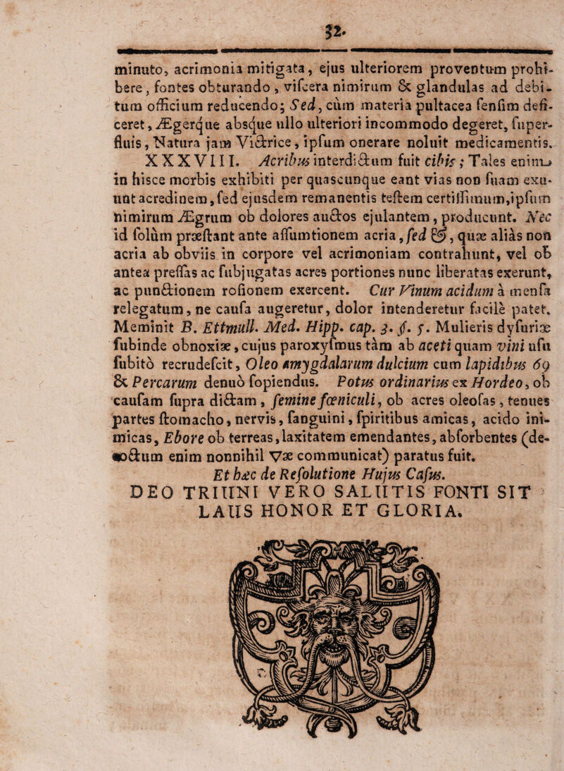 minuto, acrimonia mitigata, ejus ulteriorem proventum prohi¬ bere , fontes obturando , vifcera nimirum & glandulas ad debi¬ tum officium reducendo; Sed, cum materia pultacea fenflm defi¬ ceret, iEgerque absque ullo ulteriori incommodo degeret, fu per¬ fluis , Natura jam Vidfcrice, ipfum onerare noluit medicamentis. XXXVIII. Acribus interdiftum fuit cibk; Tales enim-* in hisce morbis exhibiti per quascunque eant vias non fuam exu¬ unt acredinem,fed ejusdem remanentis teftena certiflimum,ipfum nimirum iEgrum ob dolores au&os ejulantem, producunt. Nec id folum prseftant ante affumtionem acria 9fed £5, quae alias non acria ab obviis in corpore vel acrimoniam contrahunt, vel ob antea preflas ac fubjugatas acres portiones nunc liberatas exerunt, ac pun&ionem rofionem exercent. Cur Vinum acidum a mendi relegatum, ne caufa augeretur, dolor intenderetur facile patet. Meminit B. Ettmulh Med. Hipp. cap. 3. f. j. Mulieris dy fu rise fubinde obnoxise, cujus paroxyfmus tam ab aceti quam vini ufu fubitb recrudefcit. Oleo amygdalarum dulcium cum lapidibus 6q & Percarum denuo fopiendus. Potus ordinarius ex Hordeo, ob caufam fupra diftam , femine fceniculi, ob acres oleofas, tenues partes ftomacho, nervis, fangutni, fpiritibus amicas, acido ini¬ micas, Ebore ob terreas,laxitatem emendantes, abforbentes (de- «odum enim nonnihil V3e communicat) paratus fuit. Et h£c de Refolutione Hujus Cafus. DEO TRIIINI VERO SALUTIS FONTI SIT LAUS HONOR ET GLORIA.