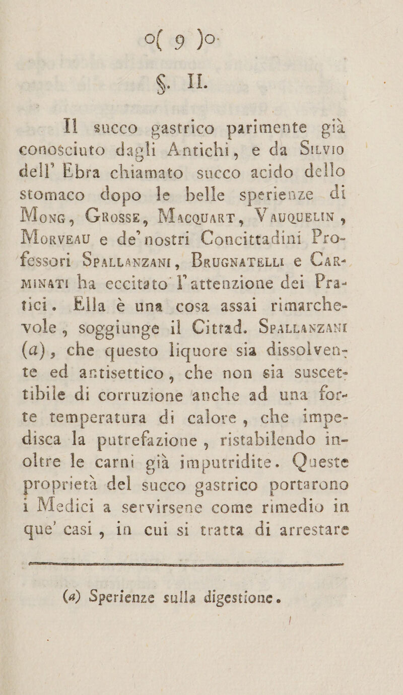 $• IL Il succo gastrico parimente già conosciuto dagli Antichi, e da Silvio deir Ebra chiamato succo acido deilo stomaco dopo le belle sperieoze di Mong, Grosse, Macquart, Vauquelin , M orveau e de’ nostri Concittadini Pro¬ fessori Spallanzani, Brugnatelli e Car¬ minati ha eccitato'T attenzione dei Pra¬ tici • Ella è una cosa assai rimarche- vele, soggiunge il Cittad. Spallanzani (a), che questo liquore sia dissolven¬ te ed antisettico , che non sia suscet¬ tibile di corruzione anche ad una for¬ te temperatura di calore , che impe¬ disca la putrefazione , ristabilendo in¬ oltre le carni già imputridite. Queste proprietà del succo gastrico portarono i Medici a servirsene come rimedio in, que* casi , in cui si tratta di arrestare 00 Sperienze sulla digestione*