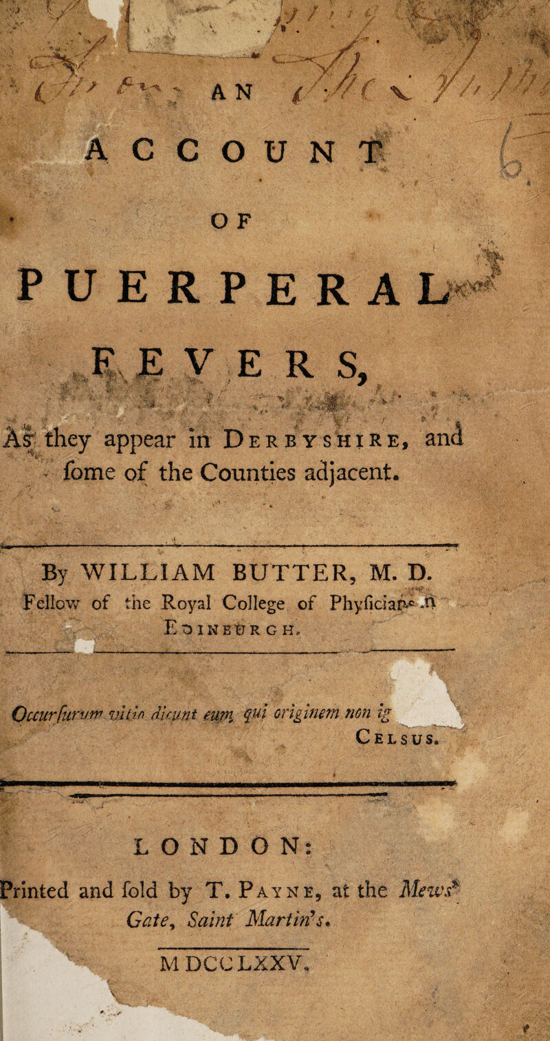 ACCOUNT O F ( » PUERPERA L^ F.EVERS, A ' V \ * ) '' 4. As; they appear in Derbyshire, and *: feme of the Counties adjacent. By WILLIAM BUTTER, M. D. Fellow of the Royal College of Phyficiafl** M Edinburgh, Occur fur vn7 vlt'm dktint eup\ ? qui orlginem non ig Cels us. LONDON: Printed and fold by T. Payne, at the Mem.? Gate, Saint Martin's•