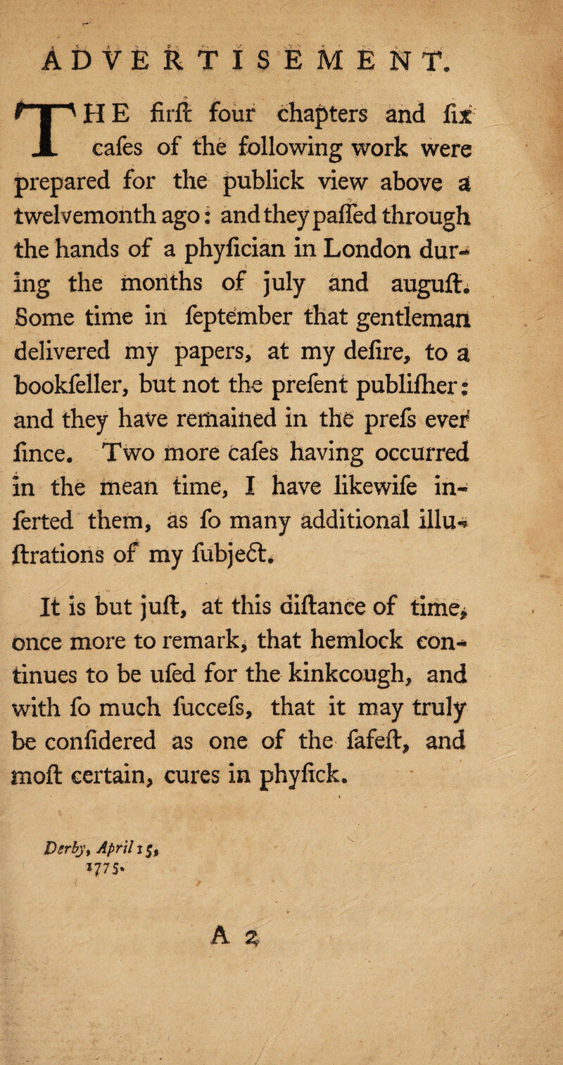 Advertisement. V <T> ; ' t | ' H E firft four chapters and fix A cafes of the following work were prepared for the publick view above a twelvemonth ago: and they palled through the hands of a phyfician in London dur¬ ing the months of july and auguft. Some time in feptember that gentleman delivered my papers, at my defire, to a bookfeller, but not the prefent publilher: and they have remained in the prefs ever fince. Two more cafes having occurred in the mean time, I have likewife in- ferted them, as fo many additional illu-s fixations of my fubjeft. It is but juft, at this aiftanee of time, once more to remark, that hemlock con¬ tinues to be ufed for the kinkcough, and with fo much fuccefs, that it may truly be confidered as one of the fafeft, and moft certain, cures in phyfick. A z