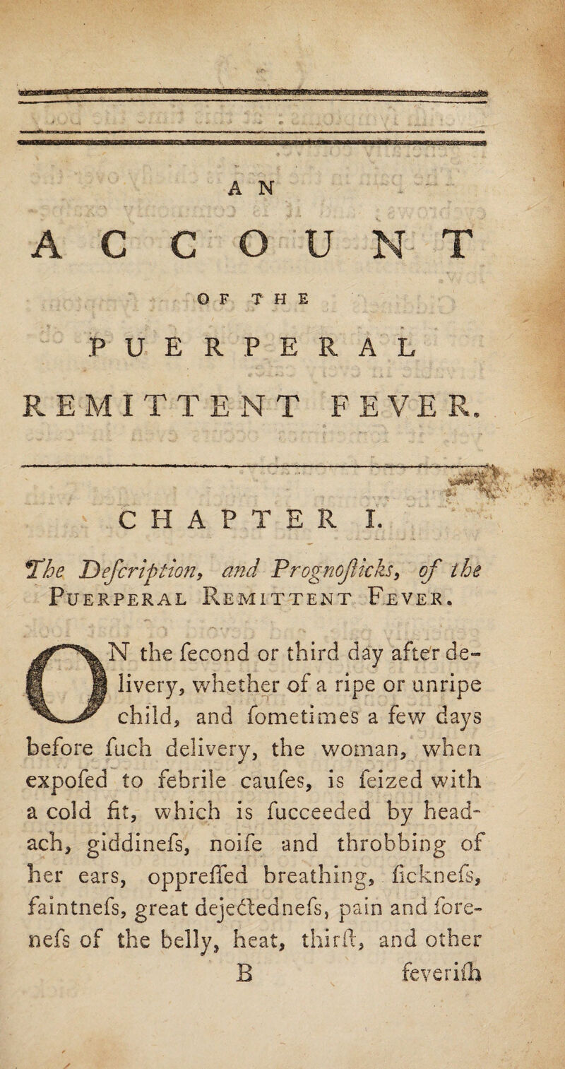 ACCOUNT OF THE PUERPERAL REMITTENT FEVER. CHAPTER I. *Thc Befcri'btion, and Prognojlkks, of the Pu erperal Remittent Fever. ON the fecond or third day after de¬ livery, whether of a ripe or unripe child, and fometimes a few days before fuch delivery, the woman, when expofed to febrile caufes, is feized with a cold fit, which is fucceeded by head* ach, giddinefs, noife and throbbing of her ears, oppreffed breathing, fieknefs, faintnefs, great dejedlednefs, pain and fore- nefs of the belly, heat, third, and other B feveriih