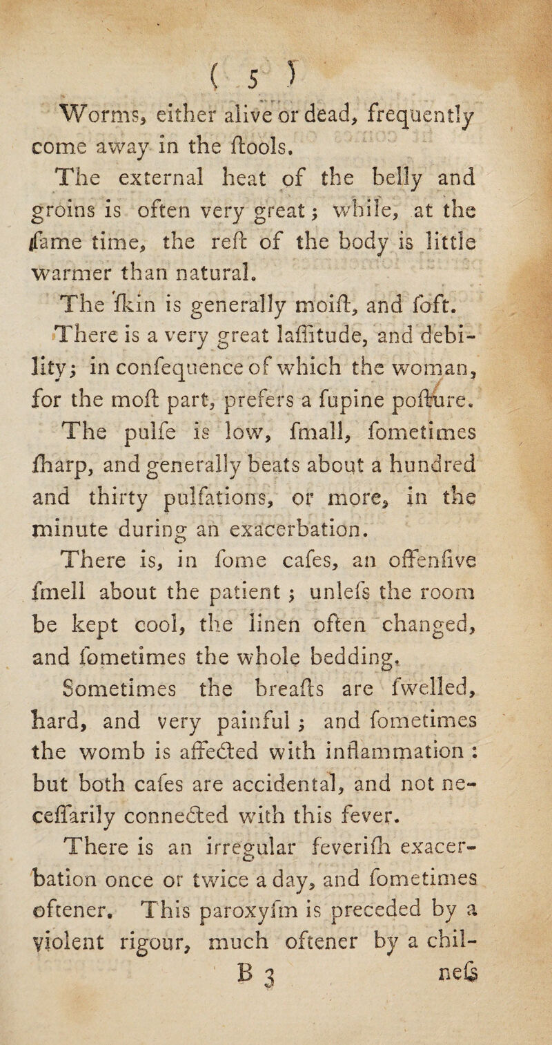 Worms, either alive or dead, frequently come away in the ftools. The external heat of the belly and groins is often very great; while, at the (fame time, the reft of the body is little warmer than natural. The fkin is generally moift, and foft. There is a very great laflitude, and debi¬ lity; in confequence of which the woman, for the moil part, prefers a fupine pofture. The pulfe is low, fmall, fometimes fharp, and generally beats about a hundred and thirty pulfations, or more, in the minute during an exacerbation. There is, in fome cafes, an often five fmell about the patient; unlefs the room be kept cool, the linen often changed, and fometimes the whole bedding. Sometimes the breads are fwelled, hard, and very painful ; and fometimes the womb is affected with inflammation : but both cafes are accidental, and not ne- ceffarily connedted with this fever. There is an irregular feverifh exacer¬ bation once or twice a day, and fometimes oftener. This paroxyfm is preceded by a violent rigour, much oftener by a chil¬ li 3 nds