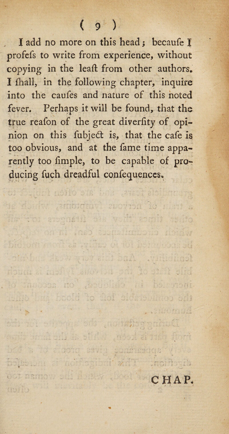 I add no more on this head; becaufe I profefs to write from experience, without copying in the lead: from other authors. I fhall, in the following chapter, inquire into the caufes and nature of this noted fever. Perhaps it will be found, that the true reafon of the great diverlity of opi¬ nion on this fubjedt is, that the cafe is too obvious, and at the fame time appa¬ rently too Ample, to be capable of pro¬ ducing fuch dreadful confequences* CHAP.