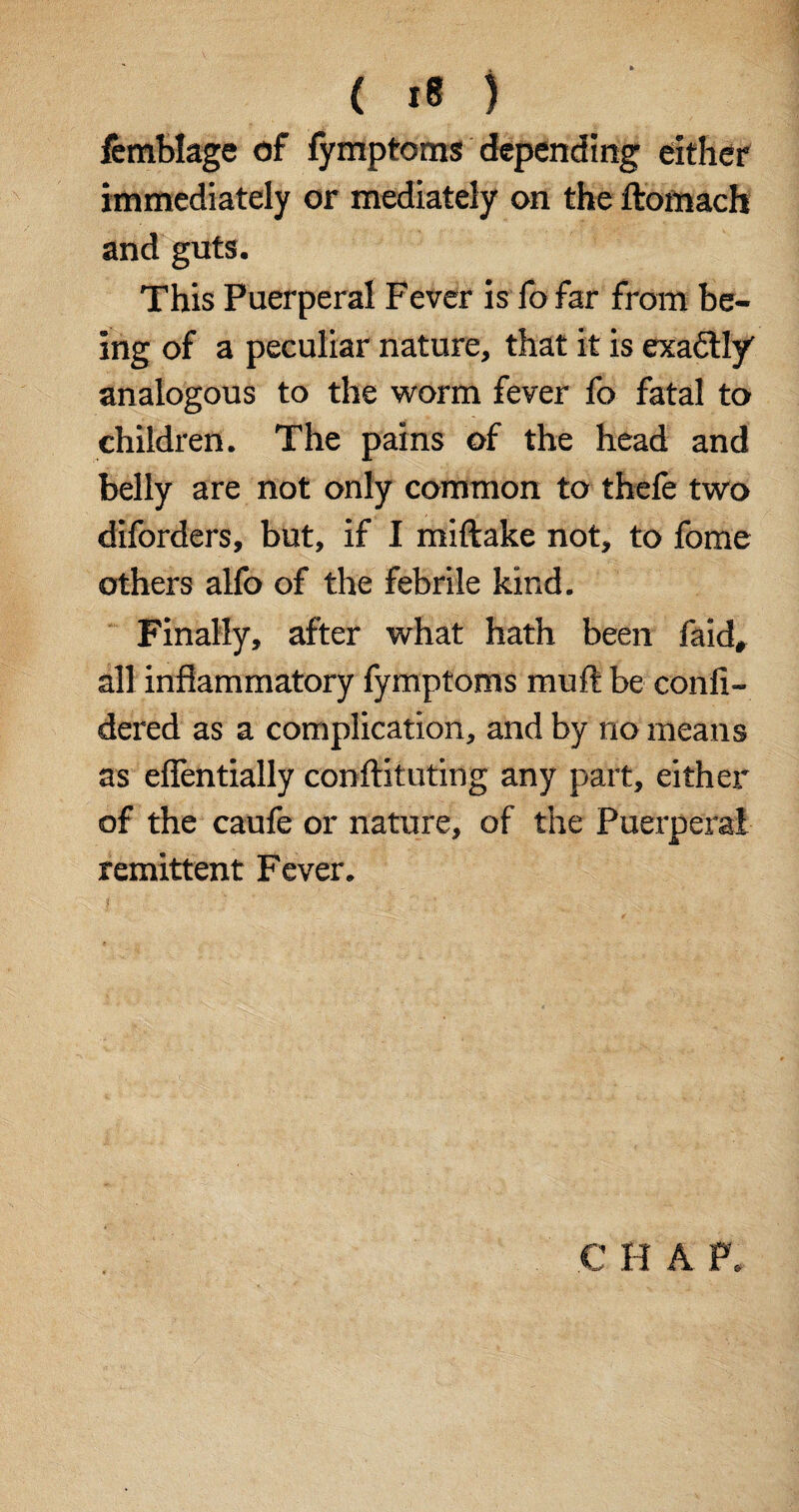 femblage of fymptoms depending either immediately or mediately on the ftomach and guts. This Puerperal Fever is fo far from be¬ ing of a peculiar nature, that it is exactly' analogous to the worm fever fo fatal to children. The pains of the head and belly are not only common to thefe two diforders, but, if I miftake not, to fome others alfo of the febrile kind. Finally, after what hath been faid, all inflammatory fymptoms muft be confi- dered as a complication, and by no means as eflentially conftituting any part, either of the caufe or nature, of the Puerperal remittent Fever. C H A F.