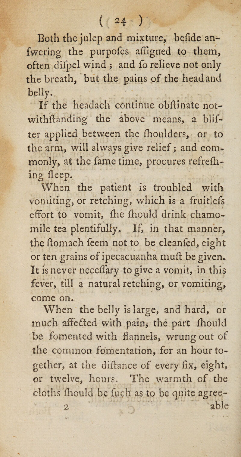 Both the julep and mixture, befide an- fwering the purpofes afilgned to them, often difpel wind ; and fo relieve not only the breath, but the pains of the head and belly. If the headach continue obftinate not- withfianding the above means, a blif- ter applied between the fhoulders, or to the arm, will always give relief j and com¬ monly, at the fame time, procures refrefil¬ ing deep. When the patient is troubled with vomiting, or retching, which is a ffuitlefs effort to vomit, fhe fhould drink chamo¬ mile tea plentifully. If, in that manner, the ftomach feem not to be cleanfed, eight or ten grains of ipecacuanha mult be given. It is never neceffary to give a vomit, in this fever, till a natural retching, or vomiting, come on. When the belly is large, and hard, or much affedted with pain, the part fhould be fomented with flannels, wrung out of the common fomentation, for an hour to¬ gether, at the diflance of every fix, eight, or twelve, hours. The warmth of the cloths fhould be fuch as to be quite agree- 2 ‘able