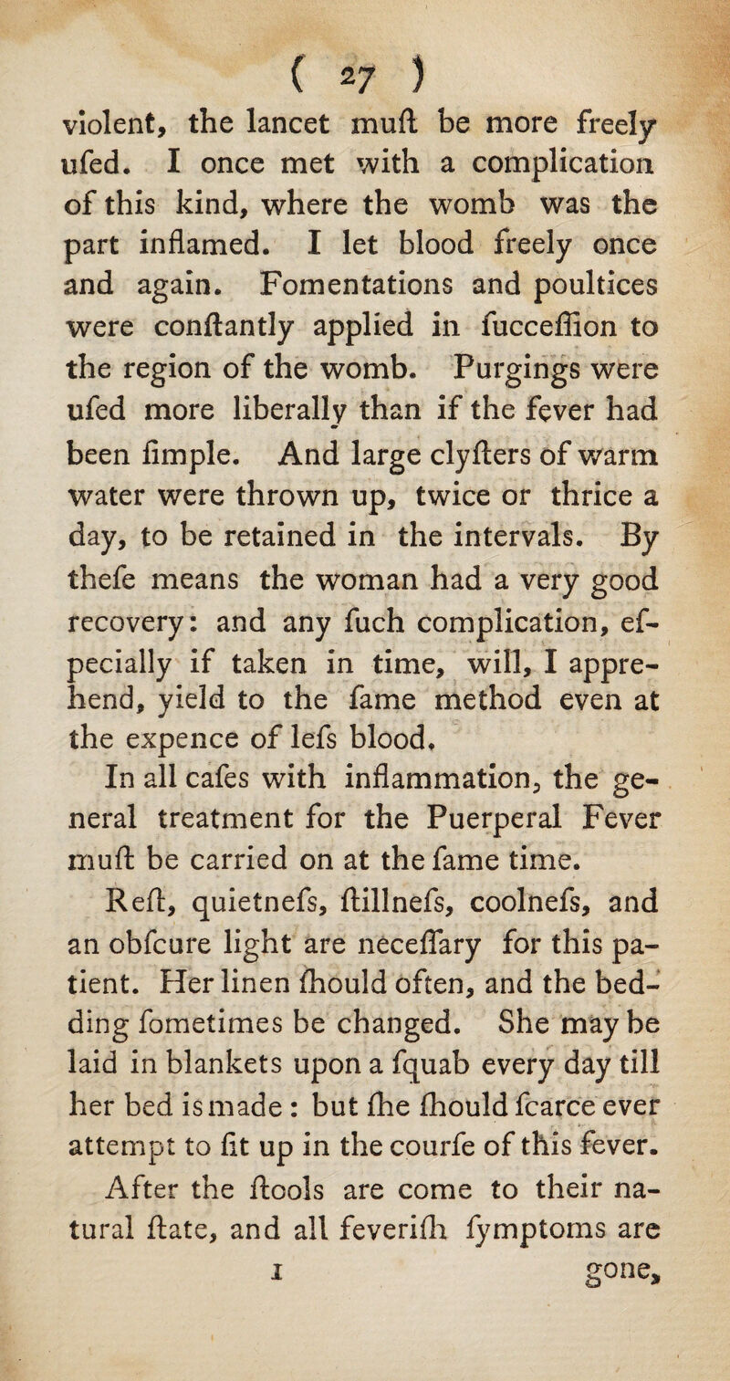 violent, the lancet mufl be more freely ufed. I once met with a complication of this kind, where the womb was the part inflamed. I let blood freely once and again. Fomentations and poultices were conftantly applied in fucceffion to the region of the womb. Purgings were ufed more liberally than if the fever had m been Ample. And large clyfters of warm water were thrown up, twice or thrice a day, to be retained in the intervals. By thefe means the woman had a very good recovery: and any fuch complication, ef- pecially if taken in time, will, I appre¬ hend, yield to the fame method even at the expence of lefs blood. In all cafes with inflammation, the ge¬ neral treatment for the Puerperal Fever muft be carried on at the fame time. Reft, quietnefs, ftillnefs, coolnefs, and an obfcure light are neceflary for this pa¬ tient. Her linen fhould often, and the bed¬ ding fometimes be changed. She maybe laid in blankets upon a fquab every day till her bed is made : but (lie fhould fcarce ever attempt to At up in the courfe of this fever. After the ftools are come to their na¬ tural ftate, and all feverifh fymptoms are i