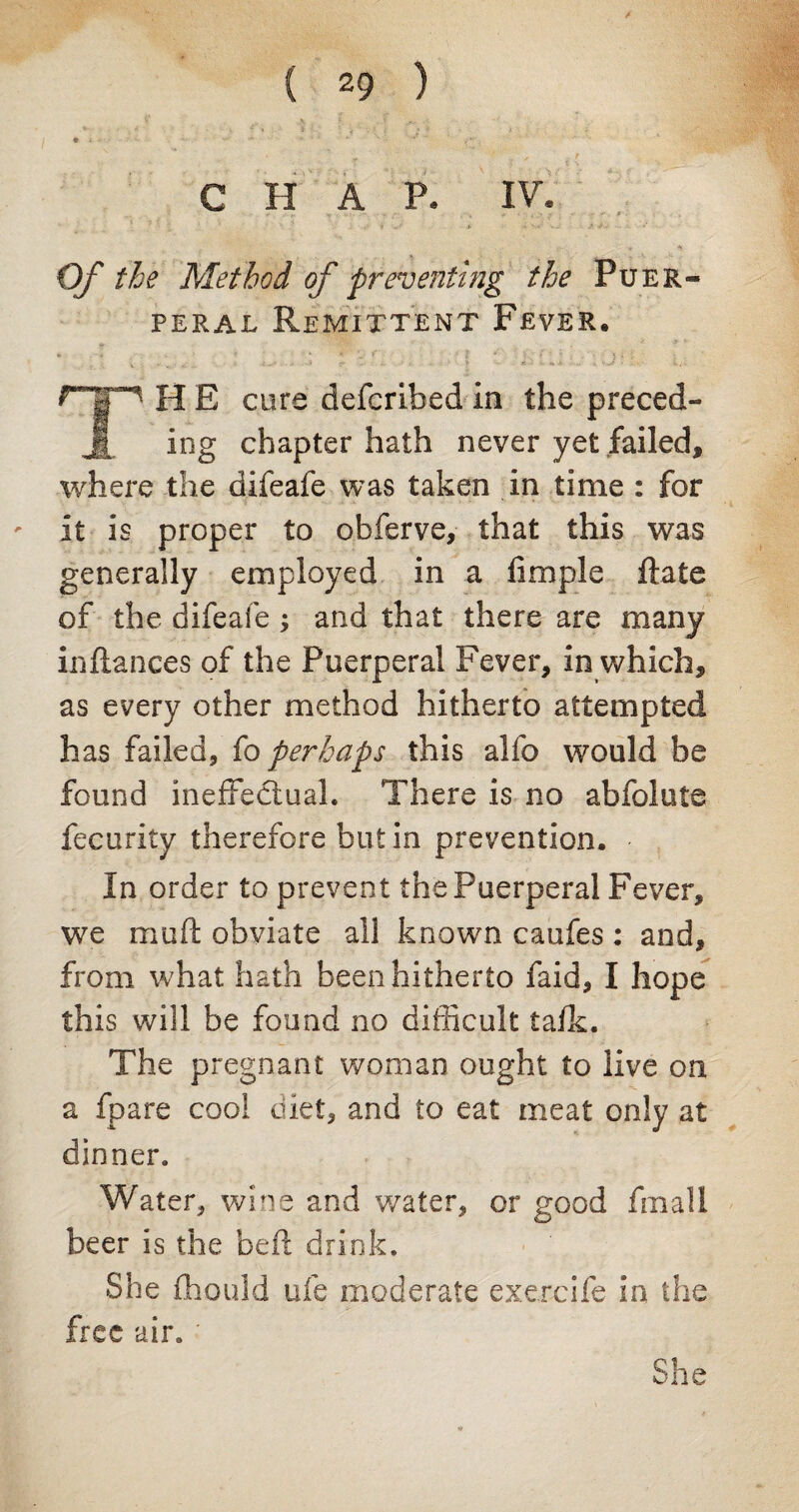 CHAP. IV. >M>' V J* - - # * O/* the Method of preventing the Puer¬ peral Remittent Fever. H E cure defcribed In the preced- 1 ing chapter hath never yet failed, where the difeafe was taken in time : for it is proper to obferve, that this was generally employed in a Ample flate of the difeafe ; and that there are many inftances of the Puerperal Fever, in which, as every other method hitherto attempted has failed, fo perhaps this alfo would be found ineffectual. There is no abfolute fecurity therefore but in prevention. In order to prevent the Puerperal Fever, we mult obviate all known caufes : and, from what hath been hitherto faid, I hope this will be found no difficult talk. The pregnant woman ought to live on a fpare cool diet, and to eat meat only at dinner. Water, wine and water, or good fmall beer is the belt drink. She fhould ufe moderate exercife in the free air. She