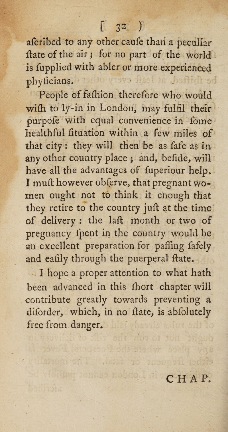 [ 3< ) afcribed to any other caofe than a peculiar ftate of the air; for no part of the world is fupplied with abler or more experienced phyiicians. People of fafhion therefore who would wifli to ly-in in London, may fulfil their purpofe with equal convenience in fome healthful fituation within a few miles of that city: they will then be as fafe as in any other country place $ andf befide, will have all the advantages of fuperiour help, I rnuft however obferve, that pregnant wo¬ men ought not to think it enough that they retire to the country juft at the time of delivery : the laft month or two of pregnancy lpent in the country would be an excellent preparation for palling fafely and eafily through the puerperal ftate. I hope a proper attention to what hath been advanced in this Ihort chapter wall contribute greatly towards preventing a diforder, wrhich, in no ftate, is abfolutely free from danger* CHAP,