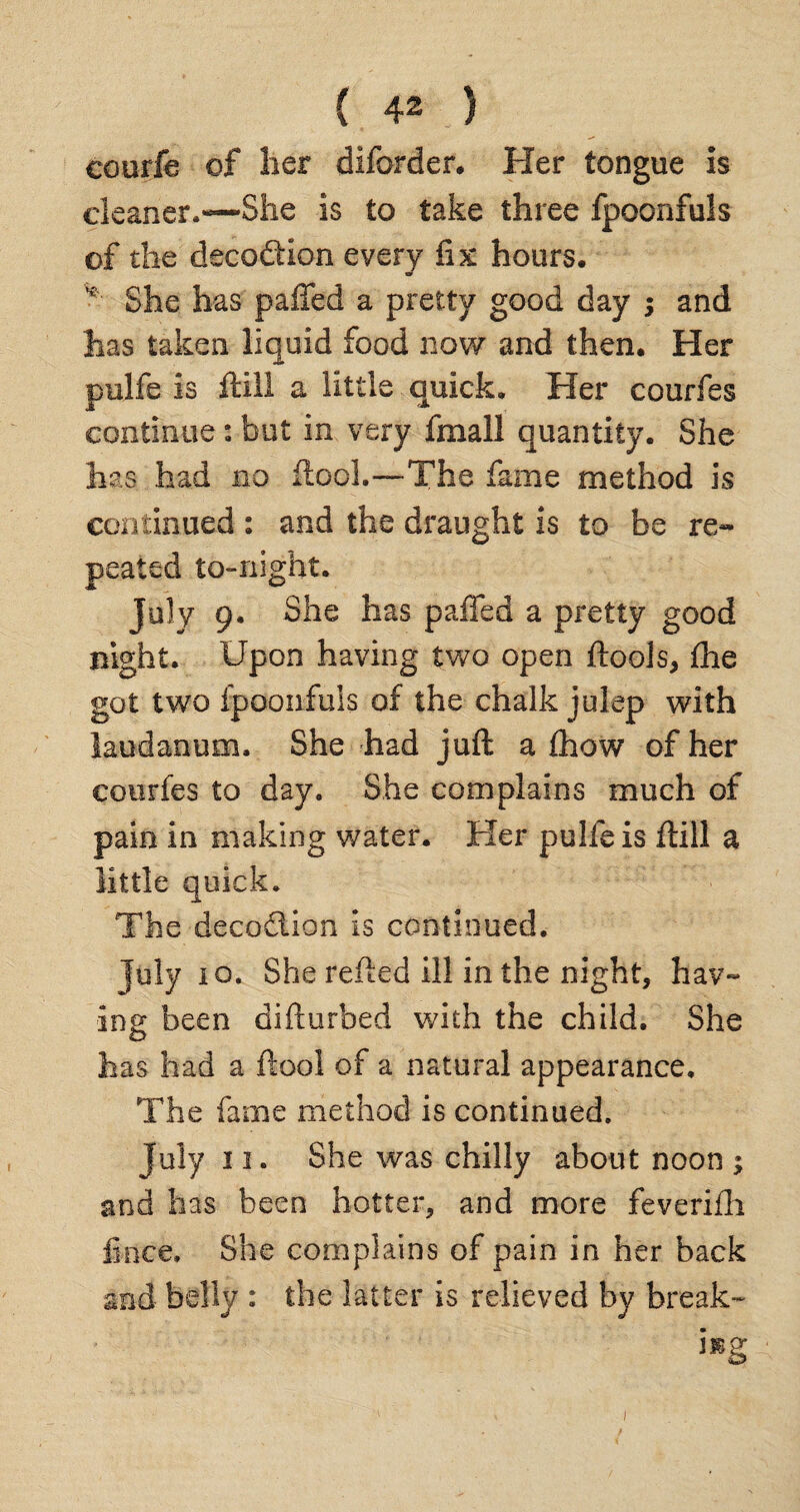courfe of her diforder. Her tongue is cleaner.—She is to take three fpoonfuls of the decodtion every fix hours. v She has palled a pretty good day ; and has taken liquid food now and then. Her pulfe is ftill a little quick. Her courfes continue: but in very fmall quantity. She has had no flock—The fame method is continued : and the draught is to be re¬ peated to-night. July 9. She has palled a pretty good night. Upon having two open ftools, Ihe got two fpoonfuls of the chalk julep with laudanum. She had juft a (how of her courfes to day. She complains much of pain in making water. Her pulle is ftill a little quick. The deception is continued. July 10. She refted ill in the night, hav¬ ing been difturbed with the child. She has had a ftool of a natural appearance. The fame method is continued. July 11. She was chilly about noon ; and has been hotter, and more feverifh fince. She complains of pain in her back and belly : the latter is relieved by break- mg 1