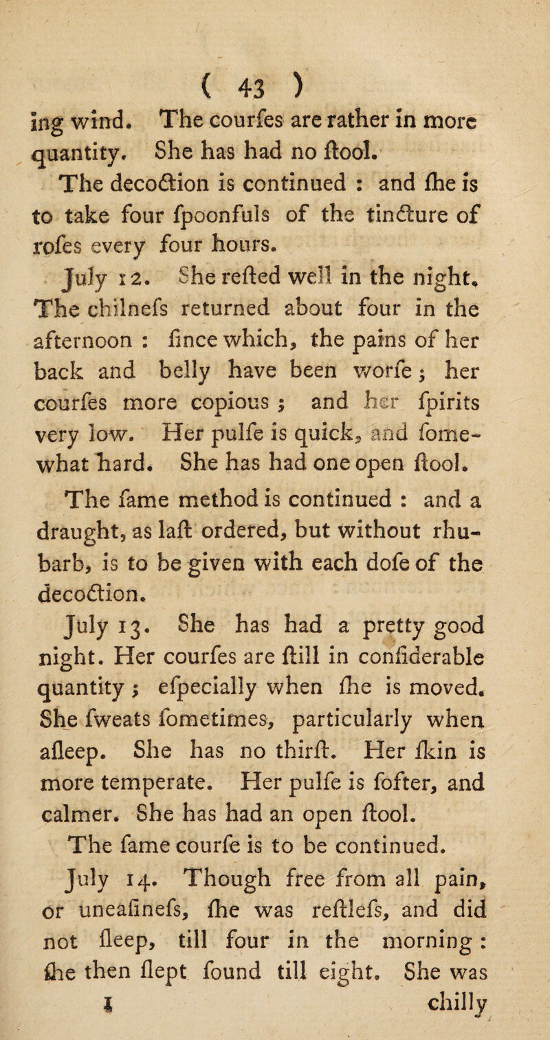 Ing wind. The courfes are rather in more quantity. She has had no ftool. The decodtion is continued : and fhe is to take four fpoonfuls of the tindture of rofes every four hours. July 12. Sherefted well in the night. The chilnefs returned about four in the afternoon : fince which, the pains of her back and belly have been worfe; her courfes more copious ; and her fpirits very low. Her pulfe is quick, and forne- what hard. She has had one open ftool. The fame method is continued : and a draught, as laft ordered, but without rhu¬ barb, is to be given with each dofe of the decodtion. July 13. She has had a pretty good night. Her courfes are ftill in conliderable quantity ; efpecially when fhe is moved. She fweats fometimes, particularly when afleep. She has no third:. Her Ikin is more temperate. Her pulfe is fofter, and calmer. She has had an open ftool. The famecourfe is to be continued. July 14. Though free from all pain, or uneafinefs, fhe was reftlefs, and did not deep, till four in the morning: fhe then flept found till eight. She was l chilly