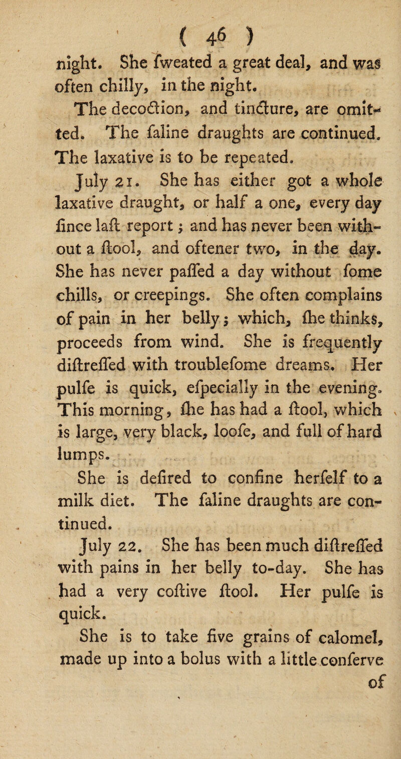 ' ( 4§ ) night. She fweated a great deal, and was often chilly, in the night. The decoftion, and tindure, are omit¬ ted. The faline draughts are continued. The laxative is to be repeated. July 21. She has either got a whole laxative draught, or half a one, every day fince laft report; and has never been with¬ out a ftool, and oftener two, in the day. She has never pafled a day without fome chills, or creepings. She often complains of pain in her belly $ which, fhe thinks, proceeds from wind. She is frequently diftrefled with troublefome dreams. Her pulfe is quick, efpecially in the evening. This morning, fhe has had a ftool, which * is large, very black, loofe, and full of hard lumps. She is defired to confine herfelf to a milk diet. The faline draughts are con¬ tinued. July 22. She has been much diftrefled with pains in her belly to-day. She has had a very coftive ftool. Her pulfe is quick. She is to take five grains of calomel, made up into a bolus with a little conferve of