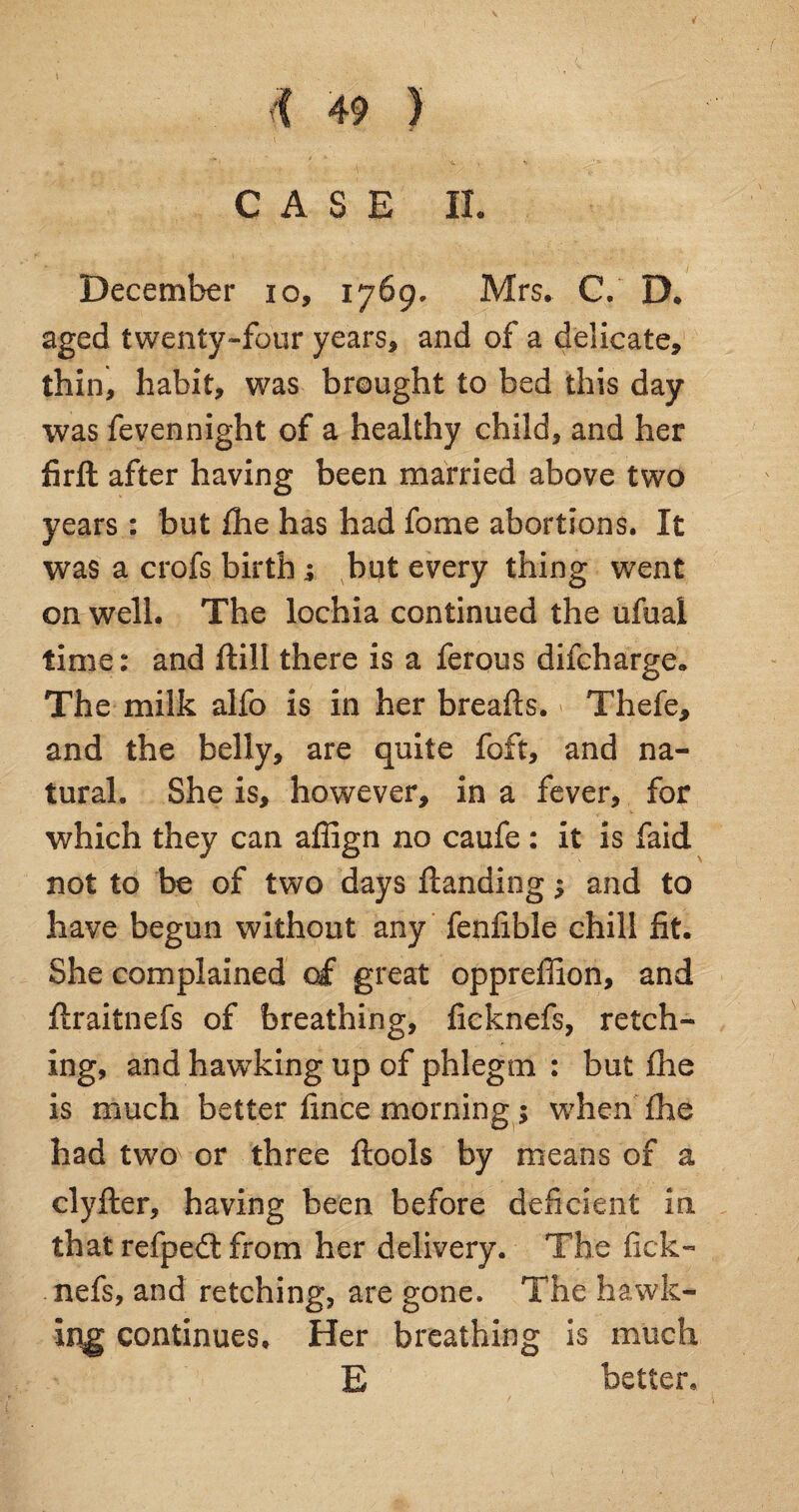 CASE II. December 10, 1769, Mrs. C. D. aged twenty-four years, and of a delicate, thin, habit, was brought to bed this day was fevennight of a healthy child, and her firft after having been married above two years : but fhe has had feme abortions. It was a crofs birth; but every thing went on well. The lochia continued the ufual time: and ftill there is a ferous difeharge. The milk alfo is in her breafts. Thefe, and the belly, are quite foft, and na¬ tural. She is, however, in a fever, for which they can affign no caufe : it is faid not to be of two days flanding $ and to have begun without any fenfible chill fit. She complained of great oppreffion, and ftraitnefs of breathing, ficknefs, retch¬ ing, and hawking up of phlegm : but fhe is much better fince morning; when fhe had two or three flools by means of a clyfler, having been before deficient in that refped; from her delivery. The fick¬ nefs, and retching, are gone. The hawk¬ ing continues. Her breathing is much E better*
