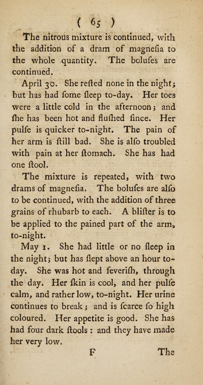 The nitrous mixture is continued, with the addition of a dram of magnefia to the whole quantity. The bolufes are continued. April 30. She refted none in the night; but has had fome fleep to-day. Her toes were a little cold in the afternoon * and fhe has been hot and flufhed iince. Her pulfe is quicker to-night. The pain of her arm is flill bad. She is alfo troubled with pain at her ftomach. She has had one ftool. The mixture is repeated, with two drams of magnefia. The bolufes are alfo to be continued, with the addition of three grains of rhubarb to each. A blifter is to be applied to the pained part of the arm* to-night. IVlay r. She had little or no fleep int the night* but has flept above an hour to* day. She was hot and feverifli, through the day. Her fkin is cool, and her pulfe calm, and rather low, to-night. Her urine continues to break * and is fcarce fo high coloured. Her appetite is good. She has had four dark ftools : and they have made her very low. F The N