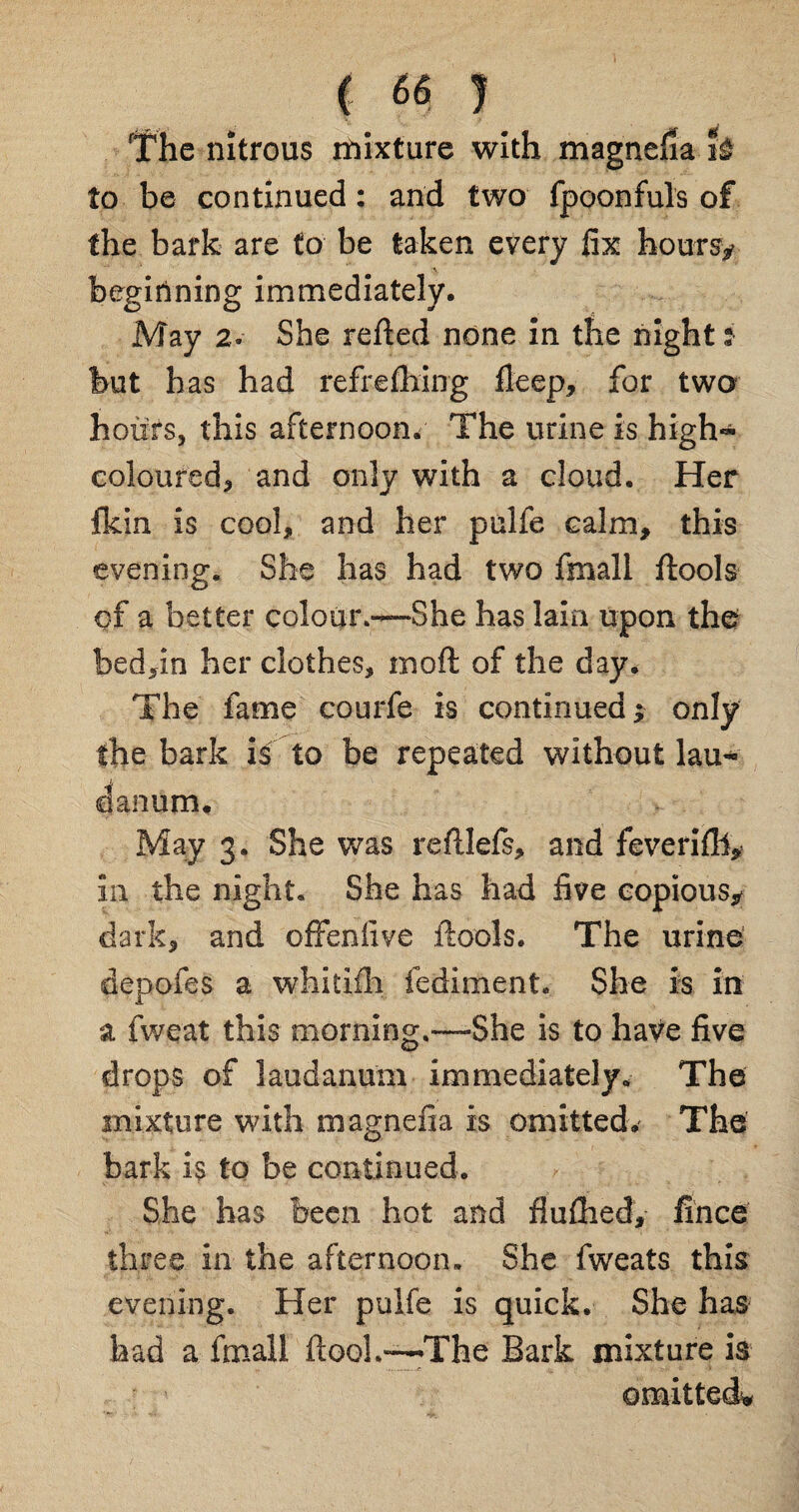 The nitrous mixture with magnefia U to be continued: and two fpoonfuls of the bark are to be taken every fix hours*- beginning immediately. May 2- She reded none in the night i but has had refrefhing deep, for two hours, this afternoon. The urine is high- coloured, and only with a cloud. Her Ikin is cool, and her pulfe calm, this evening. She has had two fmall dools of a better colour.—She has Iain upon the bed,in her clothes, mod of the day. The fame courfe is continued ; only the bark is to be repeated without lau¬ danum. May 3. She was redlefs, and feverifll,? in the night. She has had five copious* dark, and offenfive dools. The urine depofes a whitifh fediment. She is in a fweat this morning.—-She is to have five drops of laudanum immediately. The mixture with magnefia is omitted. The bark is to be continued. She has been hot and fluflied, fince three in the afternoon. She fweats this evening. Her pulfe is quick. She has had a fmall dooL—'The Bark mixture is