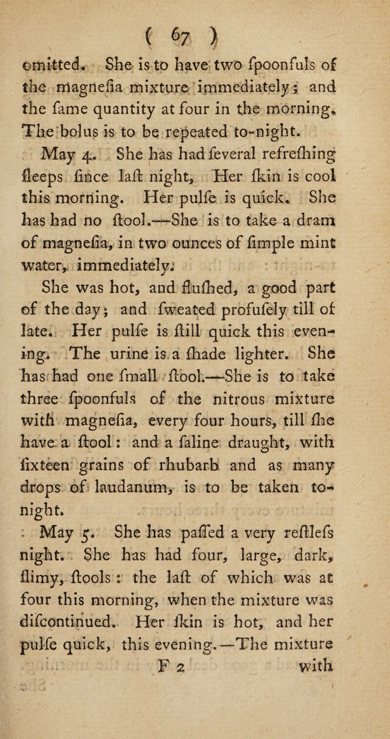 omitted* She is to have two fpoonfuls of the magnefia mixture immediately ; and the fame quantity at four in the morning* The bolus is to be repeated to-night. May 4. She has had feveral refrefhing fleeps fince lad: night* Her jfkin is cool this morning. Her pulfe is quick. She has had no itool.—She is to take a dram of magnefia, in two ounces of Ample mint Water, immediately*1 She was hot, and fluihed, a good part of the day; and fweated profufely till of late. Her pulfe is drill quick this even¬ ing. The urine is a fhade lighter. She has had one fmall firooh—-She is to take three fpoonfuls of the nitrous mixture with magneda, every four hours, till die have a drool: and a faline draught, with lixteen grains of rhubarb and as many drops of laudanum, is to be taken to¬ night. : May 5. She has paffed a very reftlefs night. She has had four, large, dark, fiimy, drools t the lad; of which was at four this morning, when the mixture was difcontinued. Her fkin is hot, and her pulfe quick, this evening. —The mixture F 2 with