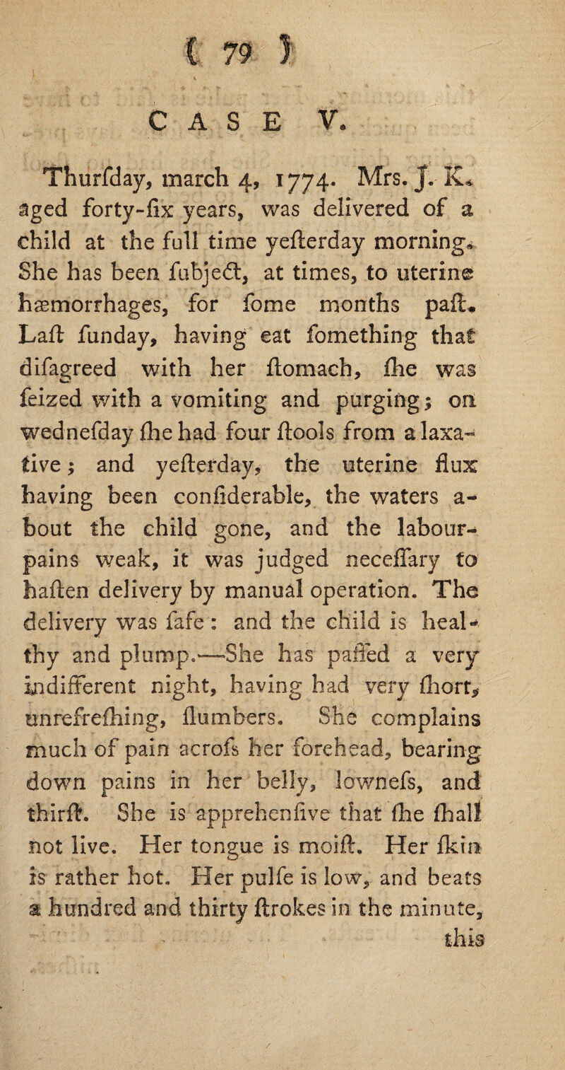 CASE V. Thurfday, march 4, 1774. Mrs. J. aged forty-fix years, was delivered of a child at the full time yefterday morning* She has been fubjedt, at times, to uterine haemorrhages, for fome months pafi* Laft funday, having eat fomething that difagreed with her ftomach, fhe was feized with a vomiting and purging; on wednefday fhe had four ftools from a laxa¬ tive ; and yefterday, the uterine flux having been confiderable, the waters a- bout the child gone, and the labour- pains weak, it was judged neceffary to haften delivery by manual operation. The delivery was fafe : and the child is heal¬ thy and plump.—She has palled a very indifferent night, having had very (hcrr, tmrefrefhing, flumbers. She complains much of pain acrofs her forehead, bearing down pains in her belly, lownefs, and thirff. She is apprehenfive that (he (hall not live. Her tongue is moift. Her fkin is rather hot. Her pulfe is low, and beats a hundred and thirty ftrokes in the minute, this