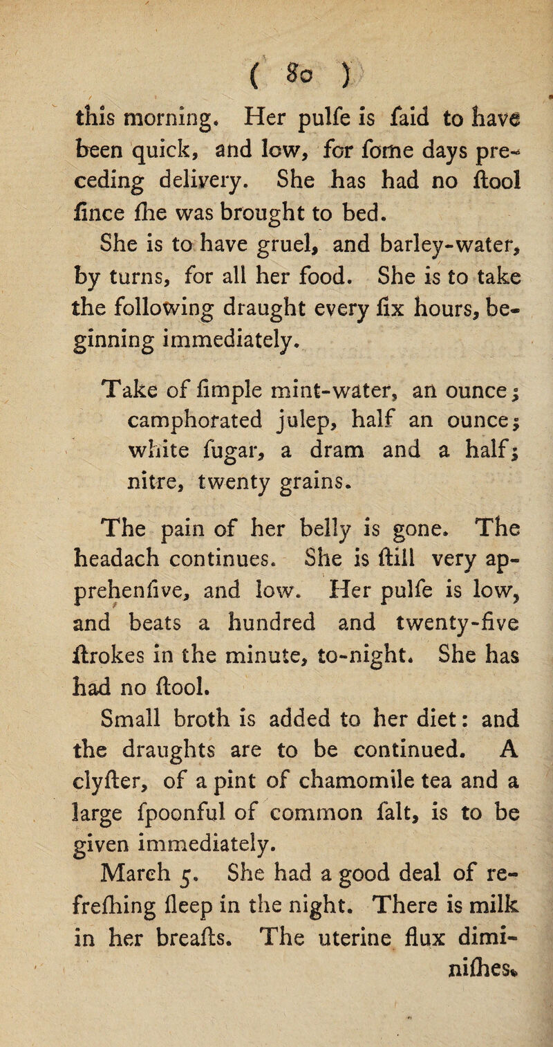 this morning* Her pulfe is faid to have been quick, and low, for feme days pre-* ceding delivery. She has had no ftool fince flhe was brought to bed. She is to have gruel, and barley-water, by turns, for all her food. She is to take the following draught every fix hours, be¬ ginning immediately. Take of fimple mint-water, an ounce ^ camphorated julep, half an ounce $ white fugar, a dram and a half5 nitre, twenty grains. The pain of her belly is gone* The headach continues. She is ftill very ap- prehenfive, and low. Her pulfe is low, and beats a hundred and twenty-five ftrokes in the minute, to-night* She has had no ftool. Small broth is added to her diet: and the draughts are to be continued. A clyfter, of a pint of chamomile tea and a large fpoonful of common fait, is to be given immediately. March 5* She had a good deal of re- frefhing fleep in the night. There is milk in her breafts. The uterine flux dimi- nifties*