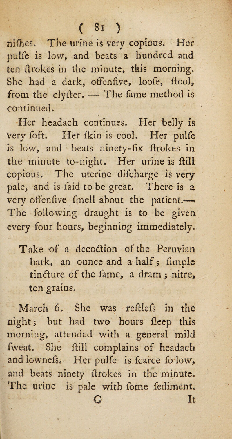 nlflies. The urine is very copious. Her pulfe is low, and beats a hundred and ten ftrokes in the minute, this morning. She had a dark, offenfive, loofe, ftool, from the clyfter. — The fame method is continued. Her headach continues. Her belly is very foft. Her fldn is cool. Her pulfe is low, and beats ninety-fix ftrokes in the minute to-night. Her urine is ftill copious. The uterine difcharge is very pale, and is faid to be great. There is a very offenfive fmell about the patient.—* The following draught is to be given every four hours, beginning immediately. Take of a decodtion of the Peruvian bark, an ounce and a half; fimple tindlure of the fame, a dram j nitre* ten grains. March 6. She was ' reftlefs in the night; but had two hours fleep this morning, attended with a general mild fweat. She ftill complains of headach andiownefs« Her pulfe is fcarce fo low, and beats ninety ftrokes in the minute. The urine is pale with fome fediment. G It