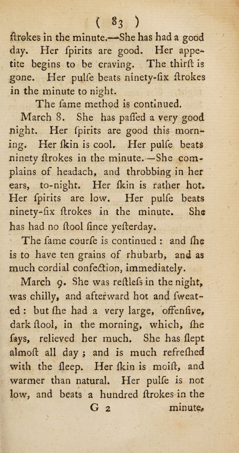 Strokes in the minute.—-She has had a good day. Her fpirits are good. Her appe¬ tite begins to be craving. The third' is gone. Her pulfe beats ninety-fix drokes in the minute to night. The fame method is continued. March 8. She has paffed a very good night. Her fpirits are good this morn¬ ing. Her fkin is cook Her pulfe beats ninety drokes in the minute.—She com¬ plains of headach, and throbbing in her ears, to-night. Her fkin is rather hot* Her fpirits are low. Her pulfe beats mnety-^fix drokes in the minute. She has had no dool fince yefterday. The fame courfe is continued : and die is to have ten grains of rhubarb, and as much cordial confedtion, immediately. March 9, She was redlefs in the night* was chilly* and afterward hot and fweat- ed : but die had a very large, offenftve, dark dool, in the morning, which, die fays, relieved her much. She has dept almoft all day $ and is much refredied with the deep. Her fkin is moid, and warmer than natural. Her pulfe is not low, and beats a hundred flrokes in the G 2 minute#