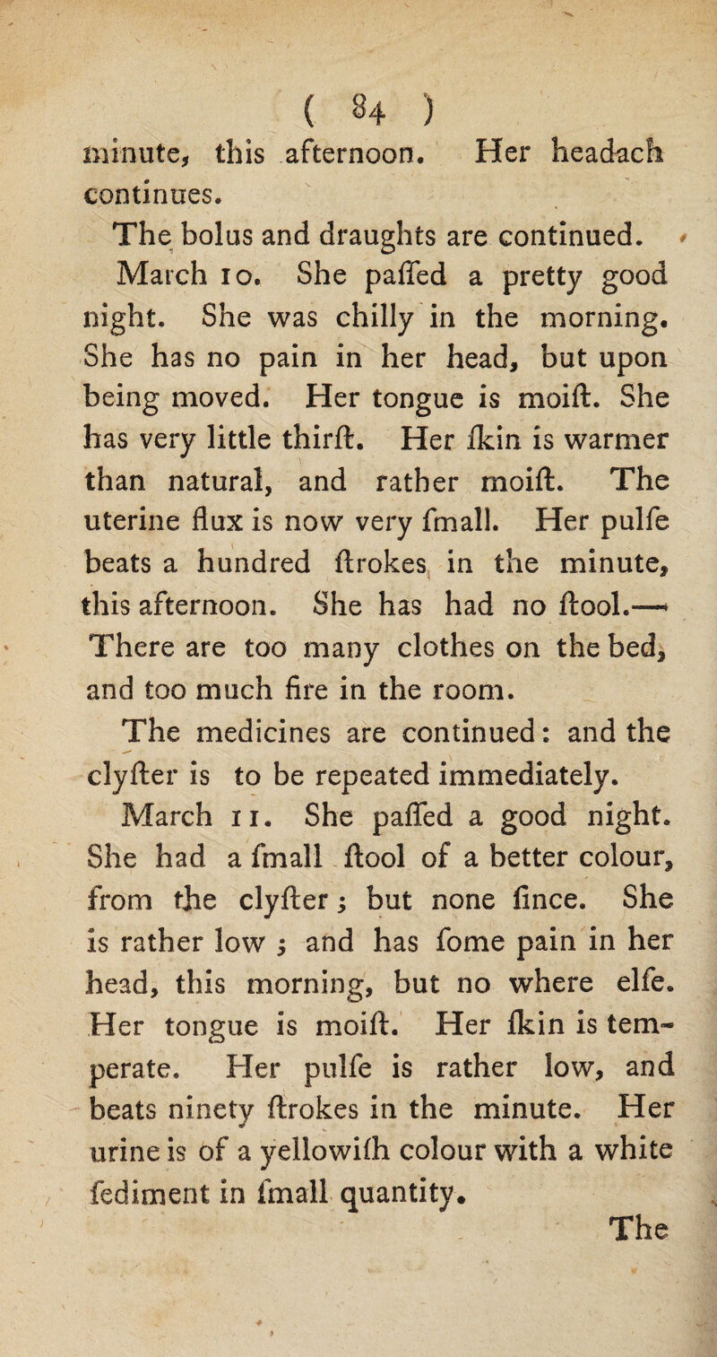 minute, this afternoon. Her headach continues. The bolus and draughts are continued. March io. She paffed a pretty good night. She was chilly in the morning. She has no pain in her head, but upon being moved. Her tongue is moift. She has very little third:. Her £kin is warmer than natural, and rather moift. The uterine flux is now very fmall. Her pulfe beats a hundred ftrokes in the minute, this afternoon. She has had no ftool.—* There are too many clothes on the bed, and too much fire in the room. The medicines are continued: and the clyfter is to be repeated immediately. March n. She pafled a good night. She had a fmall ftool of a better colour, from the clyfter; but none fince. She is rather low ; and has fome pain in her head, this morning, but no where elfe. Her tongue is moift. Her fkin is tem¬ perate. Her pulfe is rather low, and beats ninety ftrokes in the minute. Her urine is of a yeilowifli colour with a white fediment in fmall quantity. The