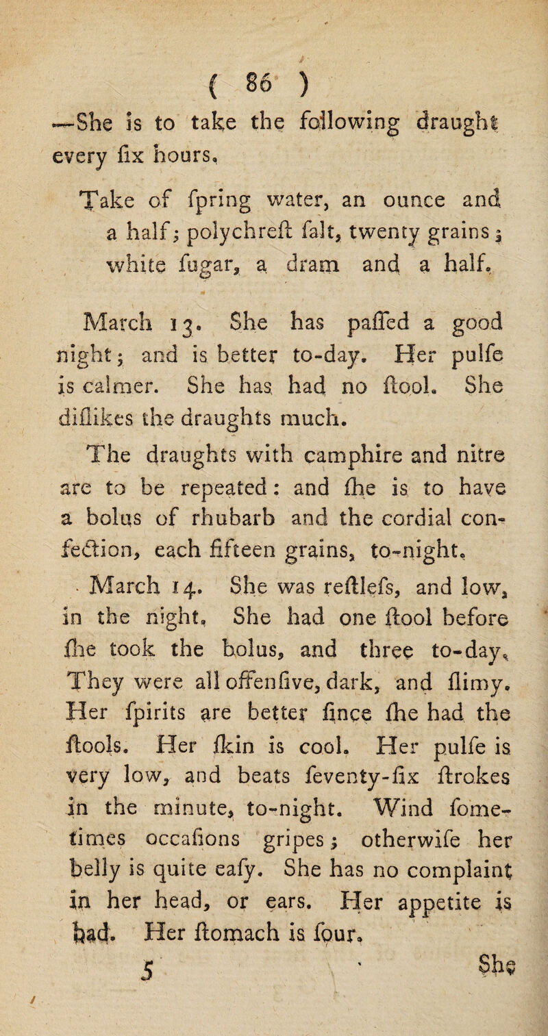 —She is to take the following draught every fix hours, Take of fprlng water, an ounce and a half; polychreft fait, twenty grains j white fugar, a dram and a half March 13. She has palled a good night; and is better to-day. Her pulfe is calmer. She has had no ftooh She diflikes the draughts much. The draughts with camphire and nitre are to be repeated: and £he is to have a bolus of rhubarb and the cordial con¬ fection, each fifteen grains, to-night, • March 14. She was reftlefs, and low, in the night. She had one ftool before file took the bolus, and three to-day,. They were all offenfive, dark, and flimy. Her fpirits are better fince fhe had the ftools. Her fkin is cook Her pulfe is very low, and beats feventy-fix ftrokes in the minute, to-night. Wind fome- times occafions gripes; otherwife her belly is quite eafy. She has no complaint in her head, or ears. Her appetite is bad. Her ftomach is four,