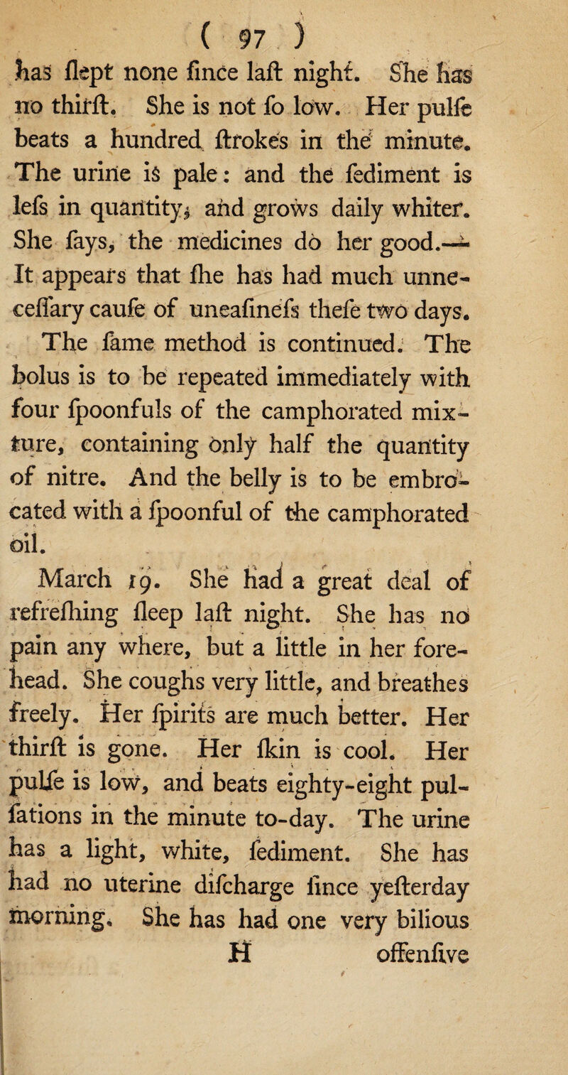 Has flept none fince laft night. She has no thitft. She is not fo low. Her pulfe beats a hundred ftrokes in the: minute. The urine is pale: and the fediment is lefs in quantity* and grows daily whiter. She fays, the medicines do her good.— It appears that fhe has had much unne- ceflary caufe of uneafinefs thefe two days. The fame method is continued. The bolus is to be repeated immediately with four fpoonfuls of the camphorated mix¬ ture, containing Only half the quantity of nitre. And the belly is to be embro¬ cated with a fpoonful of the camphorated oil. March tg. She Had a great deal of refreshing deep laft night. She has no » » > i '• * • * pain any where, but a little in her fore¬ head. She coughs very little, and breathes freely. Her lpirits are much better. Her thirfb is gone. Her lkin is cool. Her pulfe is low, and beats eighty-eight pul- fations in the minute to-day. The urine has a light, white, fediment. She has Had no uterine difcharge lince yefterday morning. She has had one very bilious H offenlive