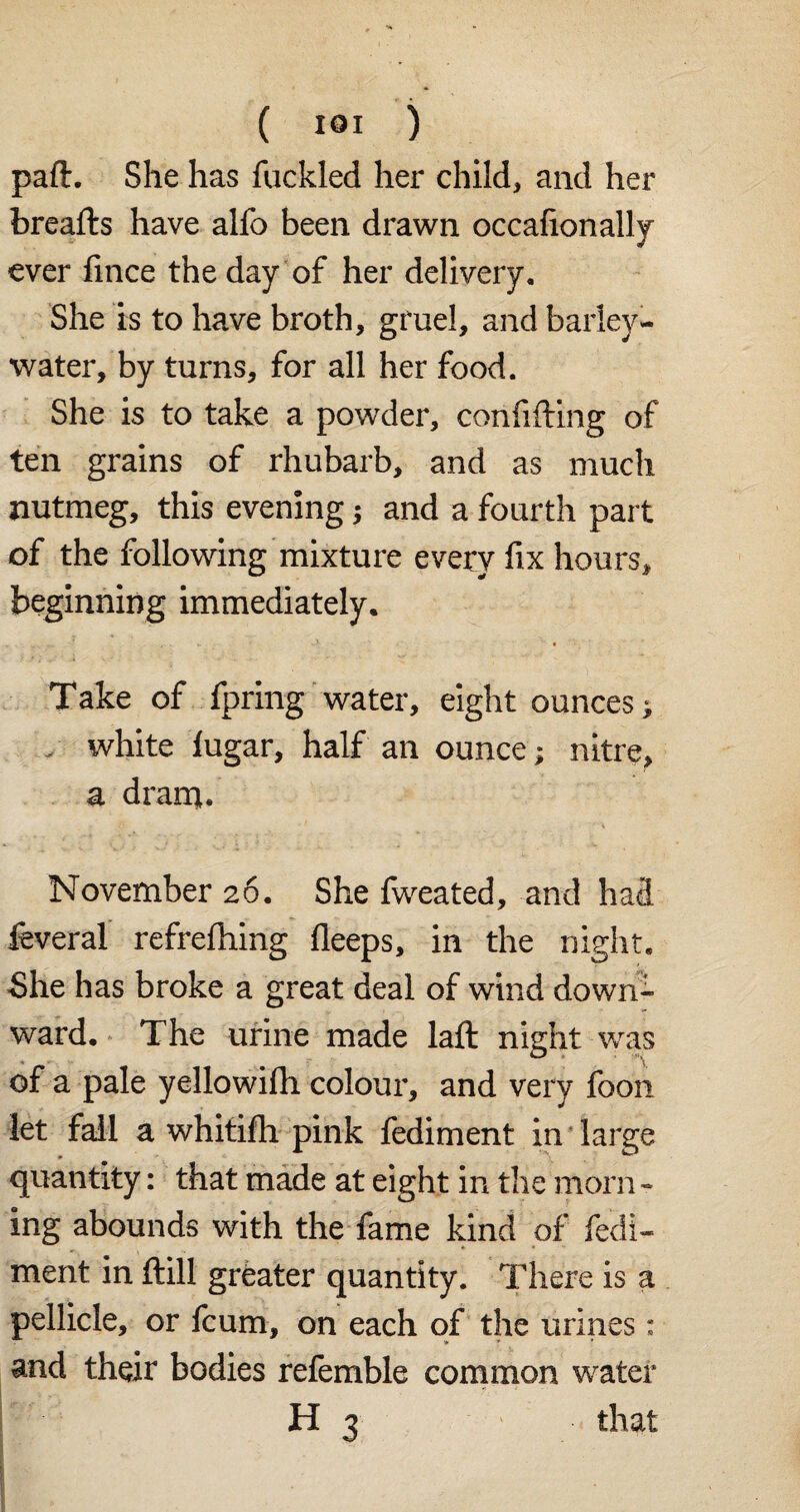 part. She has fuckled her child, and her breads have alfo been drawn occafionally ever fince the day of her delivery. She is to have broth, gruel, and barley- water, by turns, for all her food. She is to take a powder, confiding of ten grains of rhubarb, and as much nutmeg, this evening; and a fourth part of the following mixture every fix hours, beginning immediately. Take of fpring water, eight ounces; white iugar, half an ounce; nitre, a dram. November 26. She fweated, and had feveral refrefhing fleeps, in the night. She has broke a great deal of wind down¬ ward. The urine made laft night was of a pale yellowifh colour, and very foon let fall a whitifh pink fediment in large quantity: that made at eight in the morn - ing abounds with the fame kind of fedi¬ ment in ftill greater quantity. There is a pellicle, or fcum, on each of the urines: * * * and their bodies refemble common water H 3 that