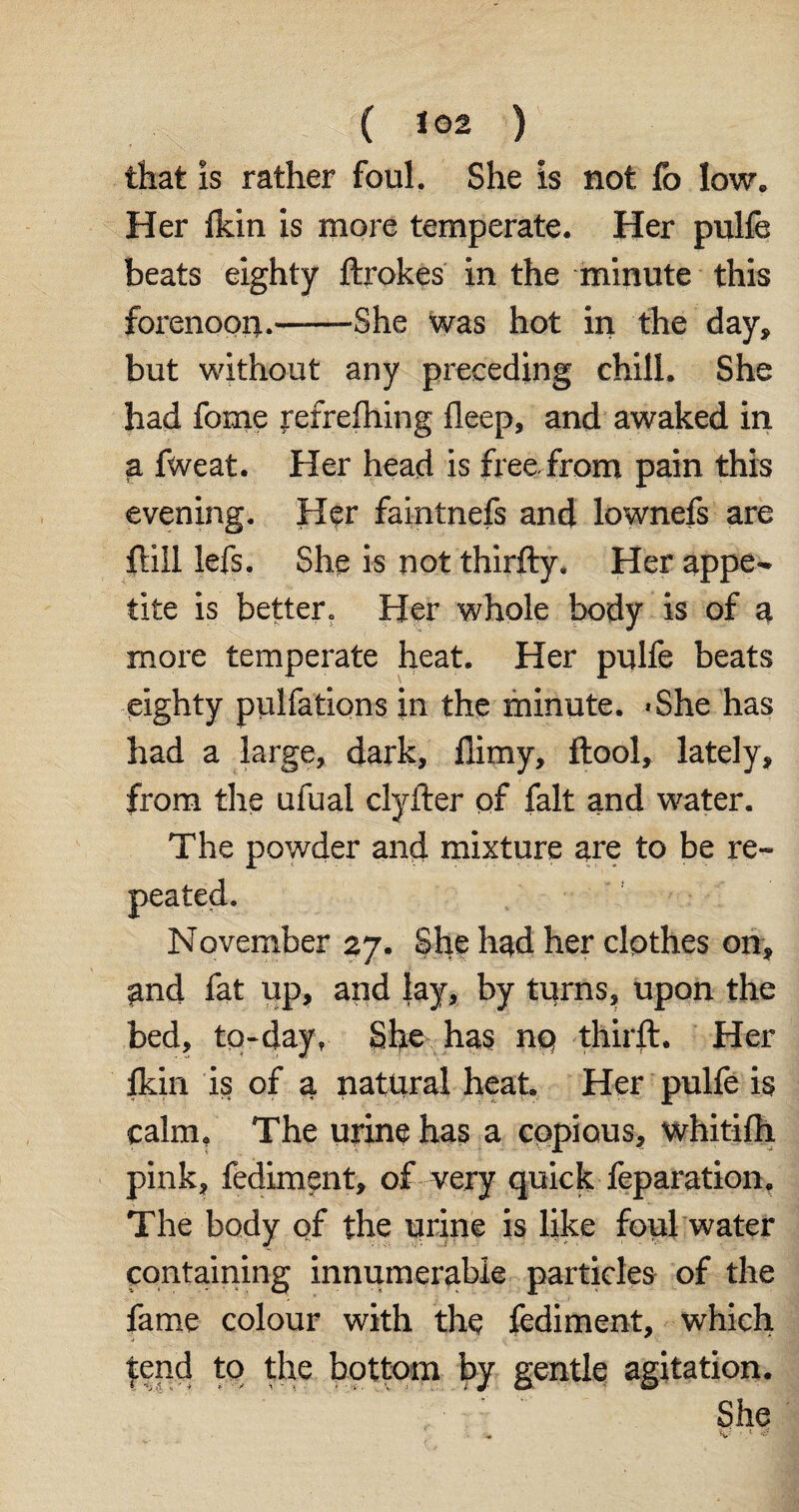( *02 ) that is rather foul. She is not fo low. Her fkin is more temperate. Her pulfe beats eighty ftrokes in the minute this forenoon.——She was hot in the day, but without any preceding chill. She had feme jrefrefhing fleep, and awaked in a fweat. Her head is free from pain this evening. Her faintnefs and lownefs are fiili lefs. She is not thirfty. Her appe¬ tite is better. Her whole body is of a more temperate heat. Her pulfe beats eighty pulfations in the minute. <She has had a large, dark, flimy, ftool, lately, from the ufual clyfter of fait and water. The powder and mixture are to be re¬ peated. November 27. She had her clpthes on, and fat up, and lay, by turns, upon the bed, tq-day? She has nq third:. Her fldn is of a natural heat Her pulfe is calm. The urine has a copious, whitifh pink, fediment, of very quick feparation. The body of the urine is like foul water containing innumerable particles of the fame colour with the fediment, which tend to the bottom by gentle agitation. She