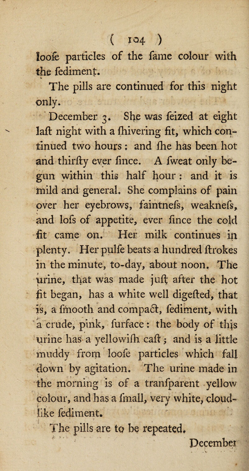 loofe particles of the fame colour with the fediment. The pills are continued for this night only. December 3. She was feized at eight laft night with a fhivering fit, which con¬ tinued two hours ; and fhe has been hot and thirfty ever fmce. A fweat only be¬ gun within this half hour : and it is mild and general. She complains of pain over her eyebrows, faintnefs, weaknefs, s and lofs of appetite, ever fince the cold fit came on. Her milk continues in plenty. Her pulfe beats a hundred ftrokes in the minute, to-day, about noon. The urine, that was made juft after the hot fit began, has a white well digefted, that is, a fmoQth and compact, fediment, with a crude, pink, furface: the body of this urine has a yellowifh caft; and is a little muddy from loofe particles which fall down by agitation. The urine made in to . the morning is of a tranfparent yellow colour, and has a fmall, very white, cloud- like fediment. • ** t The pills are to be repeated, December