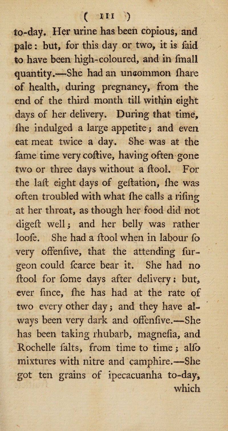 to-day. Her urine has been copious, and pale: but, for this day or two, it is faid to have been high-coloured, and in fmall quantity.—She had an unaommon fhare of health, during pregnancy, from the end of the third month till within eight days of her delivery. During that time, fhe indulged a large appetite and even eat meat twice a day. She was at the fame time very coftive, having often gone two or three days without a ftool. For the laft eight days of geftation, fhe was often troubled with what fhe calls a rifing at her throat, as though her food did not digeft well; and her belly was rather loofe. She had a ftool when in labour fc very offenfive, that the attending fur- geon could fcarce bear it. She had no ftool for fome days after delivery i but, ever fince, fhe has had at the rate of two every other day and they have al¬ ways been very dark and offenfive.—She has been taking rhubarb, magnefia, and Rochelle falts, from time to time •> alfo mixtures with nitre and camphire.—She got ten grains of ipecacuanha to-day, which