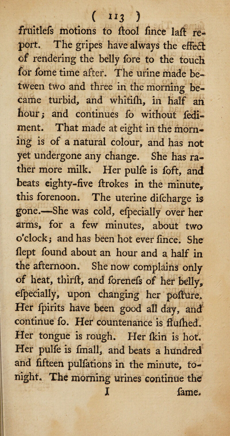 ( ”3 ) fruitlefs motions to ftool fince laft re¬ port. The gripes have always the effect of rendering the belly fore to the touch for fome time after. The urine made be¬ tween two and three in the morning be¬ came turbid, and whitilh, in half an hour; and continues fo without fedi- ment. That made at eight in the morn¬ ing is of a natural colour, and has not yet undergone any change. She has ra¬ ther more milk. Her pulfe is foft, and beats eighty-five ftrokes in the minute, this forenoon. The uterine difcharge is gone.—She was cold, efpecially over her arms, for a few minutes, about two o'clock; and has been hot ever fince. She flept found about an hour and a half in the afternoon. She now complains only of heat, tbirft, and forenefs of her belly, efpecially, upon changing her poffure. Her fpirits have been good all day, and continue fo. Her countenance is fiulhed. Her tongue is rough. Her flcin is hot. Her pulfe is fmall, and beats a htfndred and fifteen pulfations in the minute, to¬ night. The morning urines continue the I fame.