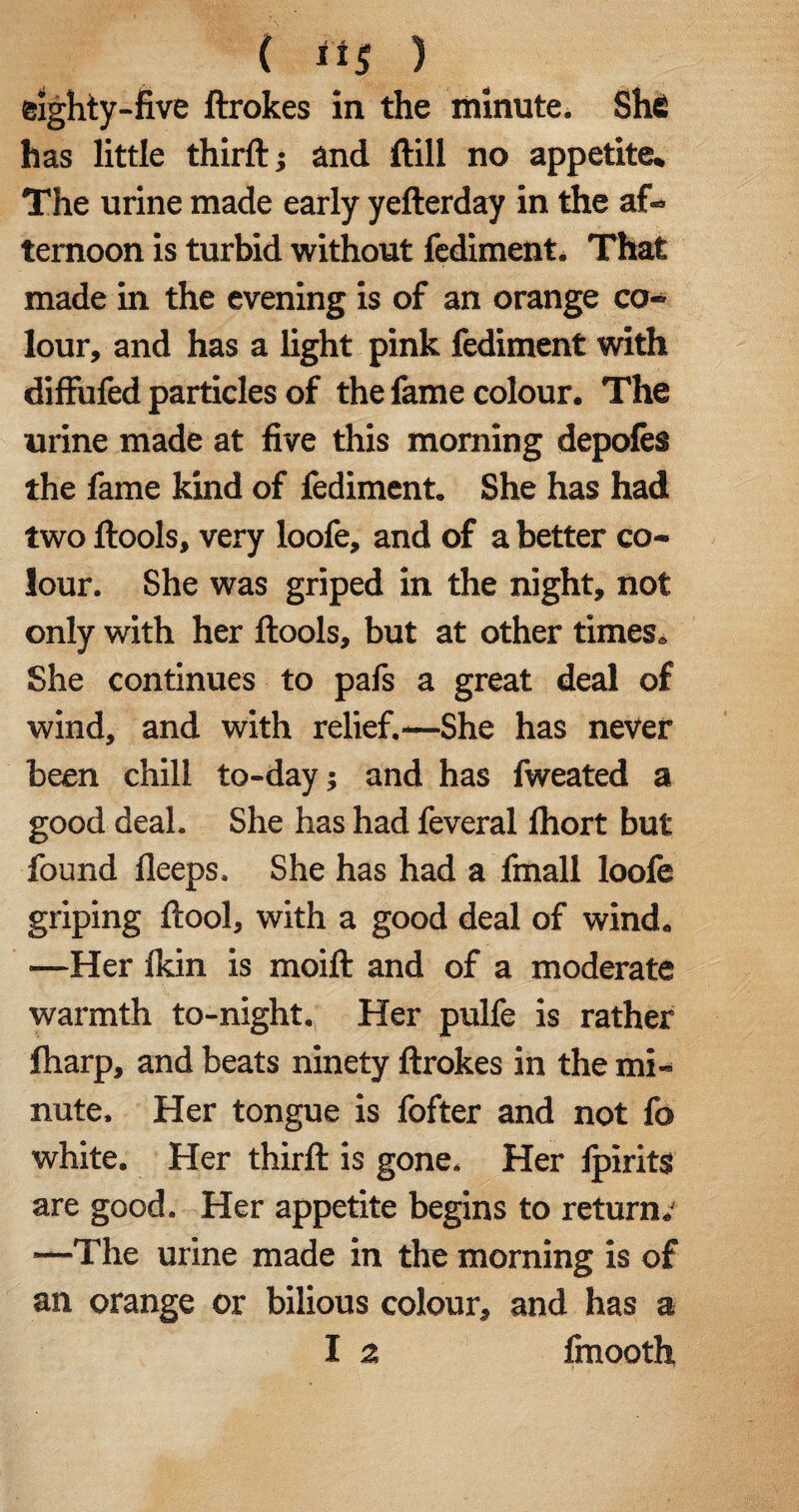 ( its ) eighty-five ftrokes in the minute. She has little thirft; and Hill no appetite. The urine made early yefterday in the af¬ ternoon is turbid without fediment. That made in the evening is of an orange co¬ lour, and has a light pink fediment with diffufed particles of the feme colour. The urine made at five this morning depoles the feme kind of fediment. She has had two ftools, very loofe, and of a better co¬ lour. She was griped in the night, not only with her ftools, but at other times. She continues to pafs a great deal of wind, and with relief.-—She has never been chill to-day; and has fweated a good deal. She has had feveral Ihort but found lleeps. She has had a fmall loofe griping ftool, with a good deal of wind. —Her Ikin is moift and of a moderate warmth to-night., Her pulfe is rather lharp, and beats ninety ftrokes in the mi¬ nute. Her tongue is fofter and not fo white. Her thirft is gone. Her ipirits are good. Her appetite begins to return.' —The urine made in the morning is of an orange or bilious colour, and has a