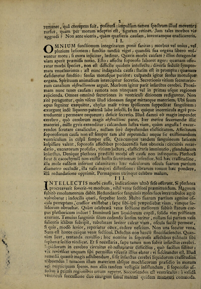 Temanet, qua cbrreptus fuit, pofitura: impulfum tamen fpedrum illud movetur? rurfus, quam per motum adeptus eft, figuram retinet. Jam tales morbos visi aggredi ? Non ante viceris , quam quaefieris caufam, inventamque eradicaveris. OMNIUM fundionum integritatem ponit fanitas; morbus vel unius, vel. plurium laefionem: functio tandiii vigetquandiu fua organa libero vol¬ vuntur motu ; fi mora injicitur, laeditur. Quaeris morbi caufam ? illius detegendae viam aperit praemiflfa notio. Efto: affedu foporofo laboret aeger: quaenam offe¬ ratur morbi fpecies, non eft difficile quidem intelledu: diverfa fedulo fympto- mata enucleavimus: aft nunc indaganda caufa: ftatim eft in promptu: quaenan* defideretur fundio: fenfus motufque periere: culpanda igitur fenfus motufqufcr organa. Spirituum animalium intercipitur fecretio, Secretionis vitium fecretorio- jum canalium objlruHionem arguit. Morbum igitur parit infardus cerebri. Proxi¬ mam nunc tenes caufam: remota non nunquam vel in primas ufque regiones rejicienda. Omnes omnino fecretiones in ventriculi ditionem rediguntur. Non rite peraguntur, quin vifcus illud idoneam fingat mittatque materiem. Ubi fuum opus fegniter exequitur, chylus male tritus fpifliorem fuppeditat fanguinem: exurgunt inde liquores paterna labe infedi. In fua quique incernicula aegre pro¬ truduntur ; permeare nequeunt j deficit fecretio. Illud damni eo magis impendet cerebro, quo cerebrum magis obflruttioni patet. Iter metire feeernendae illic materiei, mille gyris extenditur; calcandam luftra viam, quam angufta ! excur¬ rendos fcrutare canaliculos, nullam fere deprehendes elafticitatemr Affeduum foporoforum caufa noneft femper tam alt& repetenda: neque fie exiftimandurrt ventriculum in culpa femper effe. Quoecumque tandem fanguineum laticem infpiffare valent, foporofis affectibus producendis funt obnoxia : circuitus retar¬ datio , excretorum profufio, virium jadura, elafticitatis imminutio, glandularum infardus. Denique plethora praedidi morbi eft caufa non infrequens. Plethora ficut & cacochymia non exiftit hoftis fecretionum infenfior. Sua ha?c craflitudine, illa mole eafdem inferunt calamitates: haec vafcuiorum ofcula fuarum partium diametro occludit, illa vafis majori diftenfione : fibrarum tonum haec pondere. Illa redundatione opprimit. Permagnum utrinque celebro malum» III. INTELLECTIS morbi caufis, indicationes ultrc* fefeofferunt,Siprethora procreaverit foverit-ve morbum , nihil venas fedioni praemittendum. Mpgnum fubito emolumentum dabit. Redundantior fanguinis moles fuos intra tubulos aegre volvebatur ; indocilis quati, ferpebat lente. Multo fuarum partium agmine of¬ cula perreptans/craflior exiftebat; faepe fibi-ipfi praepediebat viam , vimque fo- iidorum obruebat. Quam celebrata venae fedione meliorem fubito ftatum cor¬ pus plethoricum induet! Imminuta jam liquidorum copia, folida vim priftinam exerunt. Tenuius fangninis filum cedendo ienfim teritur , nullam fui partem vafis falientis idibus fubripit, tubulatam leviter calcat viam, ofcula facile permeat, fi quis, modo levior, reperiatur obex, cedere nefcium. Non una fecatur vena. Suus eft honos cuique venae fedioni, Deledus non hercle ftoccifaciendus. Quan¬ tum licet, tentanda revulfio; hoc nomine in foporofis affedibus palmam fibi taphenaefedio vindicat. Et fi neceflaria, facpe tamen non folvit infardus cerebri, l .quidorum in cerebro circuitus eo reftauratur difficilius , quo facilius fiftitur: vix revivifcet unquam fibi permifliis vifceris illius elater : vi fufcitandus eft. Illud remedii quanto magis adhibendum, fi fit infardus cerebri liquidorum crafiitudini tribuendus ! tenacem iftam materiem abfque mochlicorum praefidio in motum agi nequicquam fperes. non aliis tandem veftigiis infiftendum , fi foporofus af- iedus a primis regionibus ortum repetat, Succutiendus eft ventriculus: a valida ventriculi fucculfione duo exurgunt fimul maximi quidem momenti commoda.
